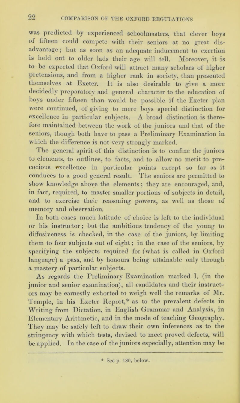 was predicted by experienced schoolmasters, that clever boys of fifteen could compete with their seniors at no great dis- advantage ; but as soon as an adequate inducement to exertion is held out to older lads their age will tell. Moreover, it is to be expected that Oxford will attract many scholars of higher pretensions, and from a higher rank in society, than presented themselves at Exeter. It is also desirable to give a more decidedly preparatory and general character to the education of boys under fifteen than would be j)ossible if the Exeter plan were continued, of giving to mere boys special distinction for excellence in particular subjects. A broad distinction is there- fore maintained between the work of the juniors and that of the seniors, though both have to pass a Preliminary Examination in which the difference is not very strongly marked. The general spirit of this distinction is to confine the juniors to elements, to outlines, to facts, and to allow no merit to pre- cocious excellence in particular points except so far as it conduces to a good general result. The seniors are permitted to show knowledge above the elements; they are encouraged, and, in fact, required, to master smaller portions of subjects in detail, and to exercise their reasoning powers, as well as those of memory and observation. In both cases much latitude of choice is left to the individual or his instructor; but the ambitious tendency of the young to diffusiveness is checked, in the case of the juniors, by limiting them to four subjects out of eight; in the case of the seniors, by specifying the subjects required for (what is called in Oxford language) a pass, and by honours being attainable only through a mastery of particular subjects. As regards the Preliminary Examination marked I. (in the junior and senior examination), all candidates and their instruct- ors may be earnestly exhorted to weigh well the remarks of Mr. Temple, in his Exeter Report,* as to the prevalent defects in Writing from Dictation, in English Grammar and Analysis, in Elementary Arithmetic, and in the mode of teaching Geography. They may be safely left to draw their own inferences as to the stringency with which tests, devised to meet proved defects, will be applied. In the case of the juniors especially, attention may be * Soe p. 180, below.