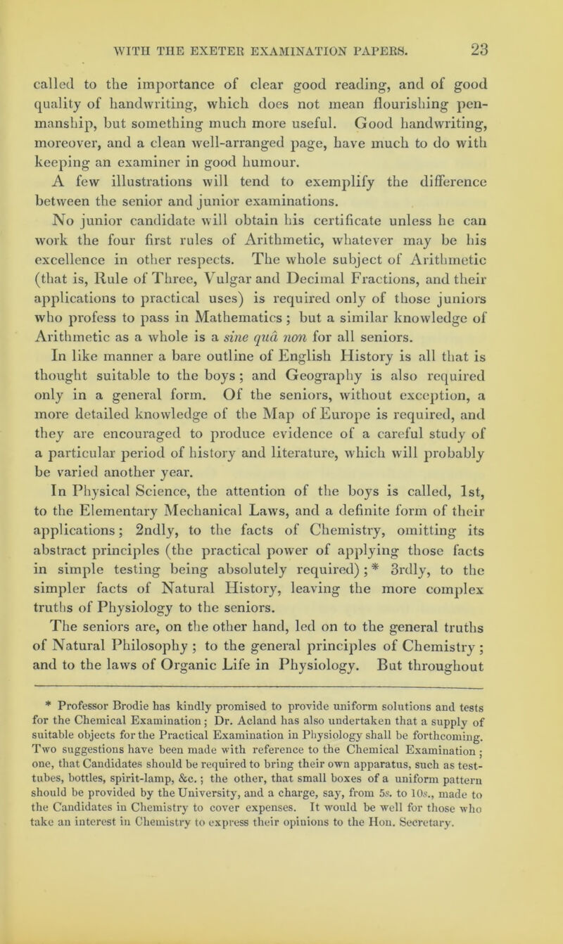 called to the importance of clear good reading, and of good quality of handwriting, which does not mean flourishing pen- manship, but something much more useful. Good handwriting, moreover, and a clean well-arranged page, have much to do with keeping an examiner in good humour. A few illustrations will tend to exemplify the difference between the senior and junior examinations. No junior candidate will obtain his certificate unless he can work the four first rules of Arithmetic, whatever may be liis excellence in other respects. The whole subject of Arithmetic (that is. Rule of Three, Vulgar and Decimal Fractions, and their applications to practical uses) is required only of those juniors who profess to pass in Mathematics; but a similar knowledge of Arithmetic as a whole is a sine qua non for all seniors. In like manner a bare outline of English History is all that is thought suitable to the boys ; and Geography is also required only in a general form. Of the seniors, without exception, a more detailed knowledge of the Map of Europe is required, and they are encouraged to produce evidence of a careful study of a particular period of history and literature, which will probably be varied another year. In Physical Science, the attention of the boys is called, 1st, to the Elementary Mechanical Laws, and a definite form of their applications; 2ndly, to the facts of Chemistry, omitting its abstract principles (the practical power of applying those facts in simple testing being absolutely required); * 3rdly, to the simpler facts of Natural History, leaving the more complex truths of Physiology to the seniors. The seniors are, on the other hand, led on to the general truths of Natural Philosophy ; to the general principles of Chemistry ; and to the laws of Organic Life in Physiology. But throughout * Professor Brodie has kindly promised to provide uniform solutions and tests for the Chemical Examination; Dr. Acland has also undertaken that a supply of suitable objects for the Practical Examination in Pliysiology shall be forthcoming. Two suggestions have been made with reference to the Chemical Examination; one, that Candidates should be required to bring their own apparatus, such as test- tubes, bottles, spirit-lamp, &c.; the other, that small boxes of a uniform pattern should be provided by the University, and a charge, say, from 5s. to 10s., made to the Candidates in Chemistry to cover expenses. It would be well for those who take an interest in Chemistry to express their opinions to the Hon. Secretary.