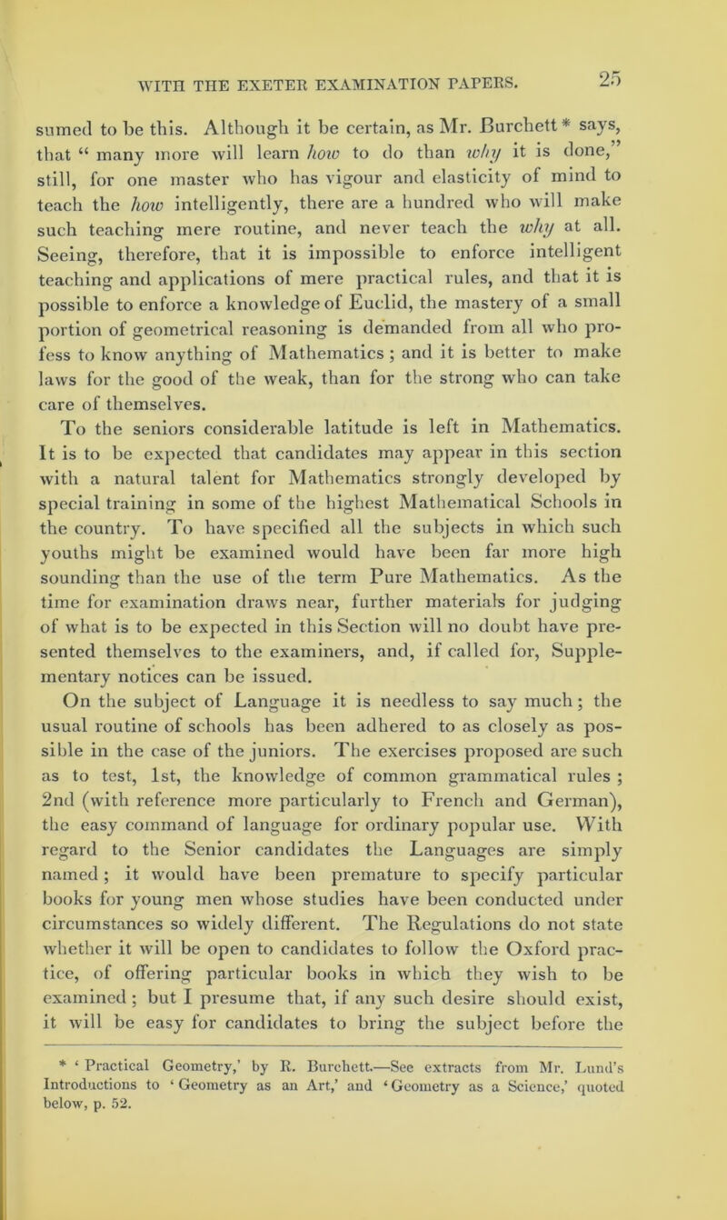 sumed to be this. Although it be certain, as Mr. Burchett* says, that “ many more will learn koto to do than lohy it is done, still, for one master who has vigour and elasticity of mind to teach the hoxo intelligently, there are a hundred who will make such teaching mere routine, and never teach the why at all. Seeing, therefore, that it is impossible to enforce intelligent teaching and applications of mere practical rules, and that it is possible to enforce a knowledge of Euclid, the mastery of a small portion of geometrical reasoning is demanded from all who pro- fess to know anything of Mathematics; and it is better to make laws for the good of the weak, than for the strong who can take care of themselves. To the seniors considerable latitude is left in Mathematics. It is to be expected that candidates may appear in this section with a natural talent for Mathematics strongly developed by special training in some of the highest Mathematical Schools in the country. To have specified all the subjects in which such youths might be examined would have been far more high sounding than the use of the term Pure Mathematics. As the time for examination draws near, further materials for judging of what is to be expected in this Section will no doubt have pre- sented themselves to the examiners, and, if called for. Supple- mentary notices can be issued. On the subject of Language it is needless to say much; the usual routine of schools has been adhei’ed to as closely as pos- sible in the case of the juniors. The exercises proposed are such as to test, 1st, the knowledge of common grammatical rules ; 2nd (with reference more particularly to French and German), the easy command of language for ordinary popular use. With regard to the Senior candidates the Languages are simply named; it would have been premature to specify particular books for young men whose studies have been conducted under circumstances so widely different. The Regulations do not state whether it will be open to candidates to follow the Oxford prac- tice, of offering particular books in which they wish to be examined ; but I presume that, if any such desire should exist, it will be easy for candidates to bring the subject before the * ‘ Practical Geometry,’ by R. Burchett.—Sec extracts from Mr. Lund’s Introductions to ‘Geometry as an Art,’ and ‘Geometry as a Science,’ quoted below, p. 52.