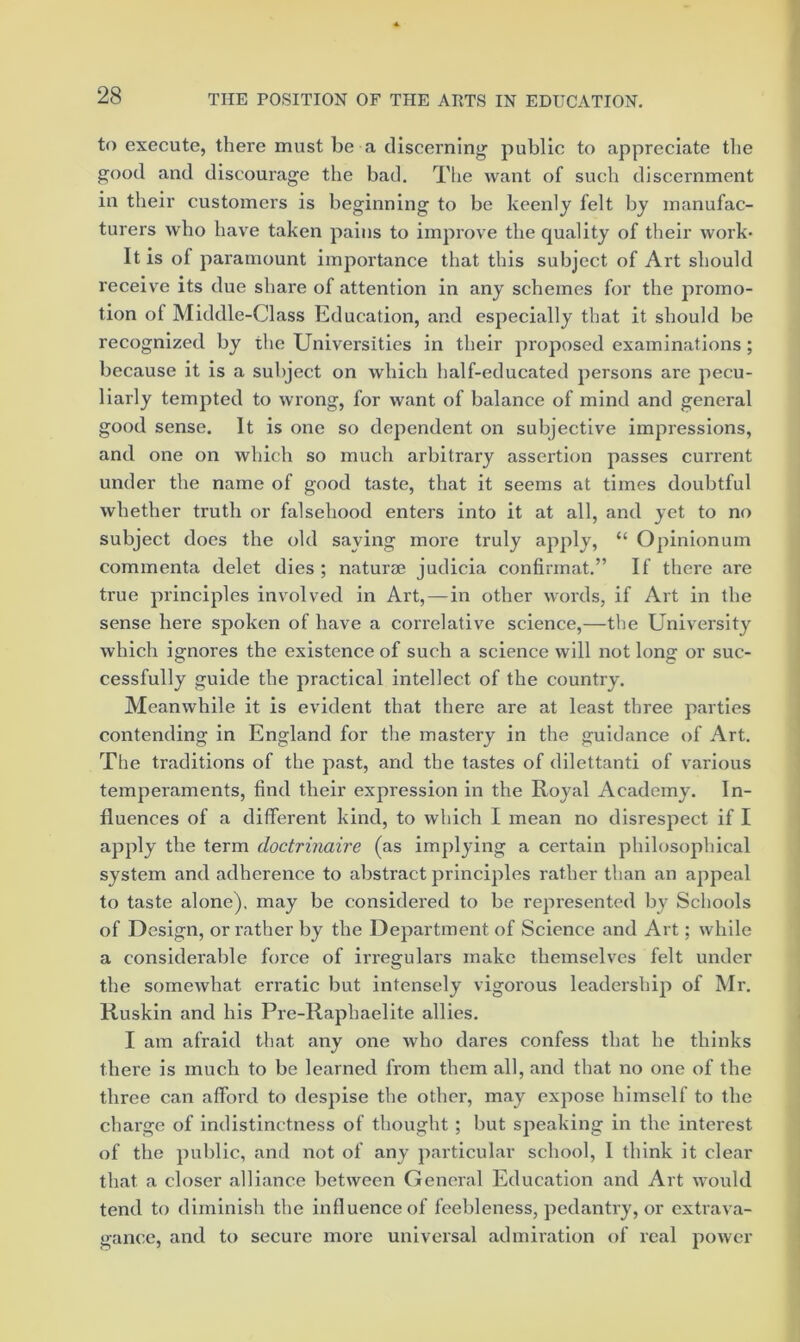 to execute, there must be a discerning public to appreciate tlie good and discourage the bad. Tlie want of such discernment in their customers is beginning to be keenly felt by manufac- turers who have taken pains to improve the quality of their work* It is of paramount importance that this subject of Art should receive its due share of attention in any schemes for the promo- tion of Middle-Class Education, and especially that it should be recognized by the Universities in their proposed examinations; because it is a subject on which half-educated persons are pecu- liarly tempted to wrong, for want of balance of mind and general good sense. It is one so dependent on subjective impressions, and one on which so much arbitrary assertion passes current under the name of good taste, that it seems at times doubtful whether truth or falsehood enters into it at all, and yet to no subject does the old saying more truly apply, “ Opinionum commenta delet dies ; natui’0e judicia confirmat.” If there are true principles involved in Art, — in other words, if Art in the sense here spoken of have a correlative science,—the University which ignores the existence of such a science will not long or suc- cessfully guide the practical intellect of the country. Meanwhile it is evident that there are at least three parties contending in England for the mastery in the guidance of Art. The traditions of the past, and the tastes of dilettanti of various temperaments, find their expression in the Royal Academy. In- fluences of a different kind, to which I mean no disrespect if I apply the term doctrinaire (as implying a certain philosophical system and adherence to abstract principles rather than an appeal to taste alone), may be considered to be represented by Schools of Design, or rather by the Department of Science and Art; while a considerable force of irregulars make themselves felt under the somewhat eri'atic but intensely vigorous leadership of Mr. Kuskln and his Pre-Raphaelite allies. I am afraid that any one who dares confess that he thinks there is much to be learned from them all, and that no one of the three can afford to despise the other, may expose himself to the charge of indistinctness of thought ; but speaking in the interest of the public, and not of any particular school, I think it clear that a closer alliance between General Education and Art would tend to diminish the influence of feebleness, pedantry, or extrava- gance, and to secure more universal admiration of real power