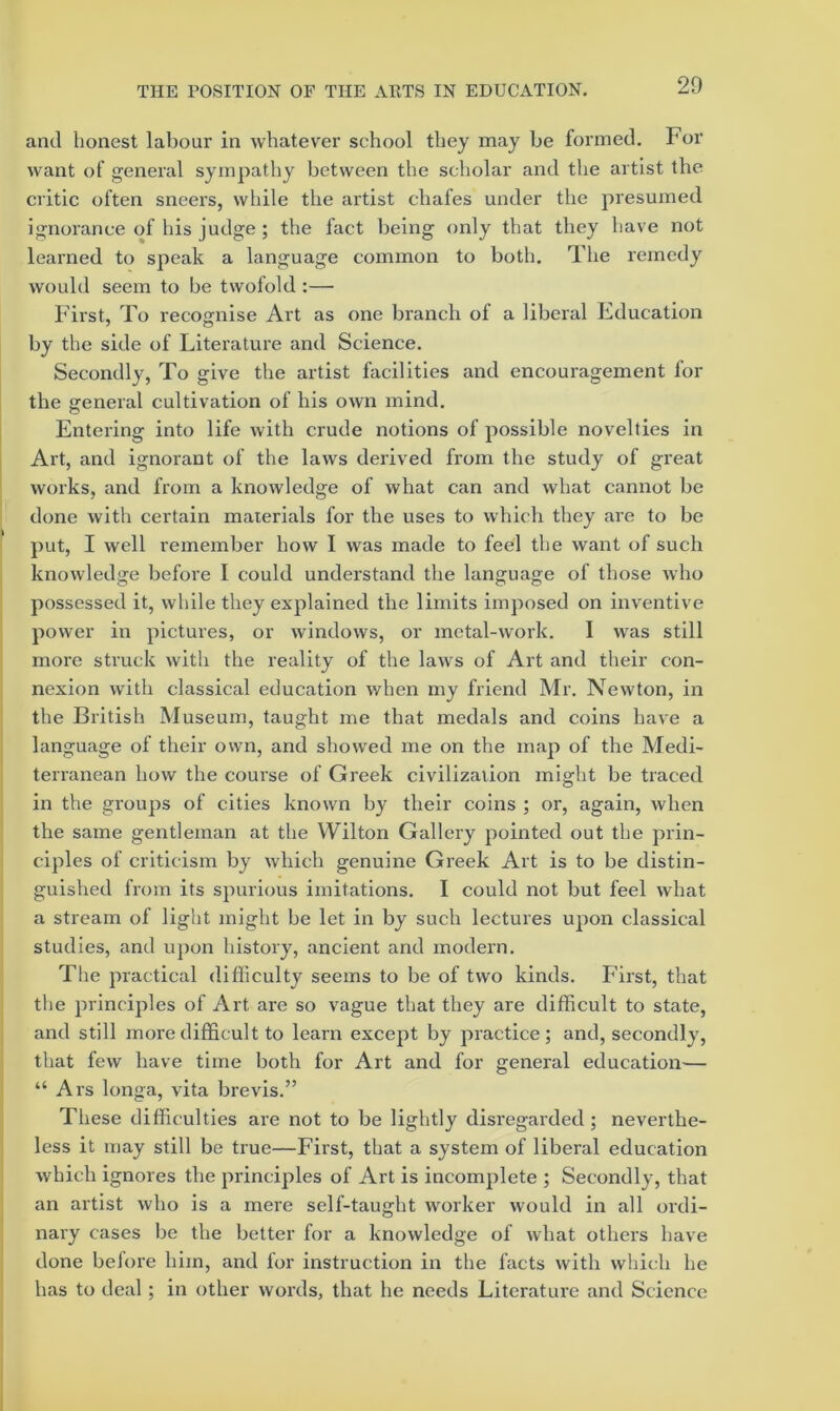 and honest labour in whatever school they may be formed. For want of general sympathy between the scholar and the artist the critic often sneers, while the artist chafes under the presumed ignorance of his judge ; the fact being only that they have not learned to speak a language common to both. The remedy would seem to be twofold ;— First, To recognise Art as one branch of a liberal Education by the side of Literature and Science. Secondly, To give the artist facilities and encouragement for the general cultivation of his own mind. Entering into life with crude notions of possible novelties in Art, and ignorant of the laws derived from the study of great works, and from a knowledge of what can and what cannot be done with certain materials for the uses to which they are to be put, I well remember how I was made to feel the want of such knowledge before I could understand the language of those who possessed it, while they explained the limits imposed on inventive power in pictures, or windows, or metal-work. I was still more struck with the reality of the laws of Art and their con- nexion with classical education when my friend Mr. Newton, in the British Museum, taught me that medals and coins have a language of their own, and showed me on the map of the Medi- terranean how the course of Greek civilization might be traced in the groups of cities known by their coins ; or, again, when the same gentleman at the Wilton Gallery pointed out the prin- ciples of criticism by which genuine Greek Art is to be distin- guished from its spurious imitations. I could not but feel what a stream of light might be let in by such lectures upon classical studies, and upon history, ancient and modern. The practical difiiculty seems to be of two kinds. First, that the principles of Art are so vague that they are difficult to state, and still more difficult to learn except by jnactice ; and, secondly, that few have time both for Art and for general education— “ Ars longa, vita brevis.” These difficulties are not to be lightly disregarded ; neverthe- less it may still be true—First, that a system of liberal education which ignores the principles of Art is incomplete ; Secondly, that an artist who is a mere self-taught worker would in all ordi- nary cases be the better for a knowledge of what others have done before him, and for instruction in the facts with which he has to deal; in other words, that he needs Literature and Science