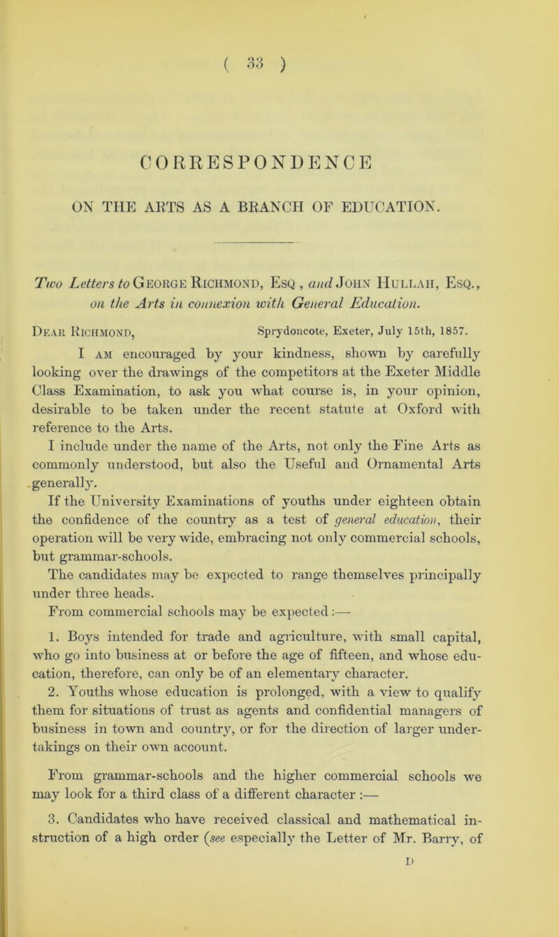 ( ) C0RRP]SP0N1)ENCE ON TIIP] AKTS AS A BRANCH OF EDUCATION. Ttco /o George Richmond, Esq, «/rZJohn Hule.\ii, f]sQ., on the Arts in connexion with General Education. Dear Richmond, Sprydoncote, Exeter, July 15th, 1857. I AM encouraged by your kindness, shotvn by carefully looking over the drawings of the competitors at the Exeter Middle Class Examination, to ask you what course is, in your opinion, desirable to be taken under the recent statute at Oxford with reference to the Arts. I include under the name of the Arts, not only the Fine Arts as commonly understood, but also the Useful and Ornamental Arts -general]}'. If the University Examinations of youths under eighteen obtain the confidence of the countiy as a test of general edmation, their operation will be very wide, embracing not only commercial schools, but grammar-schools. The candidates may be expected to range themselves principally under three heads. From commercial schools may be expected;— 1. Boys intended for trade and agiiculture, with small capital, who go into business at or before the age of fifteen, and whose edu- cation, therefore, can only be of an elementary character. 2. Youths whose education is prolonged, with a view to qualify them for situations of trust as agents and confidential managei's of business in town and country, or for the direction of larger under- takings on their own account. From grammar-schools and the higher commercial schools we may look for a third class of a different character :— 3. Candidates who have received classical and mathematical in- struction of a high order (see especially the Letter of Mr. Barry, of H