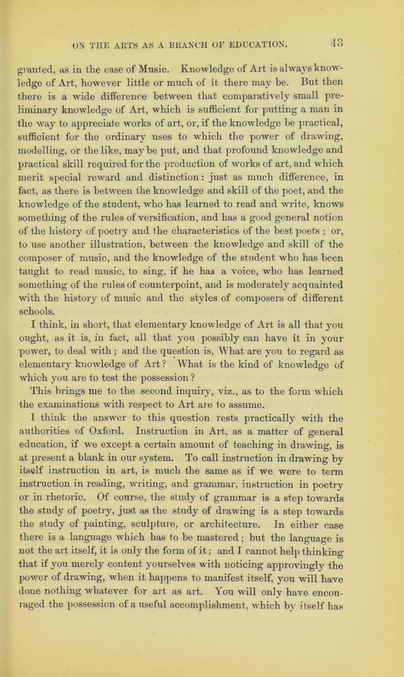 granted, as in tlie ease of Music. Knowledge of Art is always know- ledge of Art, however little or much of it there may be. But then there is a wide difference between that comparatively small pre- liminary knowledge of Art, which is sufficient for putting a man in the way to appreciate works of art, or, if the knowledge be practical, sufficient for the ordinary uses to which the power of drawing, modelling, or the like, may be put, and that profound knowledge and practical skill required for the production of works of art, and which merit special reward and distinction: just as much diff'erence, in fact, as there is between the knowledge and skill of the poet, and the knowledge of the student, who has learned to read and write, knows something of the rules of versification, and has a good general notion of the history of poetry and the characteristics of the best poets ; or, to use another illustration, between the knowledge and skill of the composer of music, and the knowledge of the student who has been taught to read music, to sing, if he has a voice, who has learned something of the rules of countei'point, and is moderately acquainted with the history of music and the styles of composers of different schools. I think, in short, that elementary knowledge of Art is all that you ought, as it is, in fact, all that you possibly can have it in your power, to deal with; and the question is. What are you to regard as elementary knowledge of Art ? What is the kind of knowledge of which you are to test the possession ? This brings me to the second inquiry, viz., as to the form which the examinations with respect to Art are to assume. I think the answer to this question rests practically with the authorities of Oxford. Instruction in Art, as a matter of general education, if we except a certain amount of teaching in drawing, is at present a blank in our system. To call instniction in drawing by itself instruction in art, is much the same as if we were to term instruction in reading, writing, and grammar, instniction in poetry or in rhetoric. Of course, the study of grammar is a step towards the study of poetry, just as the study of drawing is a step towards the study of painting, sculpture, or architecture. In either case there is a language which has to be mastered; but the language is not the art itself, it is only the form of it; and I cannot help thinking that if you merely content yourselves with noticing approvingly the power of drawing, when it happens to manifest itself, you will have done nothing whatever for art as art. You will only have encou- raged the possession of a useful accomplishment, which b}' itself has