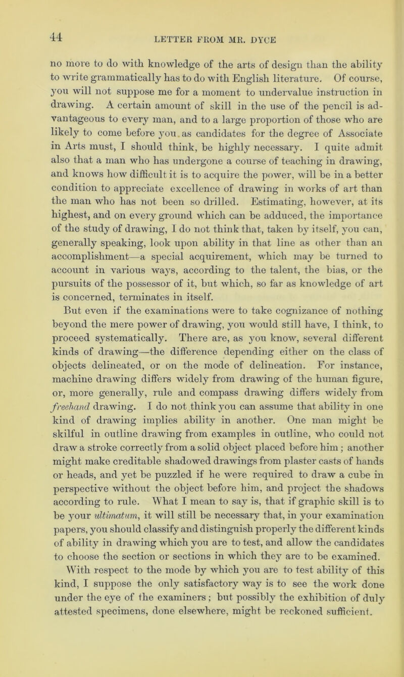 no more to do with knowledge of the arts of design than the ability to write grammatically has to do with English literature. Of course, you will not suppose me for a moment to undervalue instruction in drawing. A certain amount of skill in the use of the pencil is ad- vantageous to every man, and to a large proportion of those who are likely to come before you.as candidates for the degree of Associate in Arts must, I should think, be highly necessary. 1 quite admit also that a man who has undergone a course of teaching in drawing, and knows how difficult it is to acqxiire the power, will be in a better condition to appreciate excellence of drawing in works of art than the man who has not been so drilled. Estimating, however, at its highest, and on every ground which can be adduced, the impoi’tance of the study of drawing, 1 do not think that, taken by itself, you can, generally speaking, look upon ability in that line as other than an accomplishment—a special acquirement, which may be turned to account in various ways, according to the talent, the bias, or the pursuits of the possessor of it, but which, so far as knowledge of art is concerned, terminates in itself. But even if the examinations were to take cognizance of nothing beyond the mere power of drawing, you would still have, I think, to proceed systematically. There are, as you know, several different kinds of drawing—the difference depending either on the class of objects delineated, or on the mode of delineation. For instance, machine drawing differs widely from drawing of the human figure, or, more generally, rule and compass drawing differs widely from freehand drawing. I do not think you can assume that ability in one kind of drawing implies ability in another. One man might be skilful in outline drawing from examples in outline, who could not draw a stroke correctly from a solid object placed before him ; another might make creditable shadowed drawings from plaster casts of hands or heads, and yet be puzzled if he were required to draw a cube in perspective without the object before him, and project the shadows according to rule. What I mean to say is, that if graphic skill is to be your ultimatum, it will still be necessary that, in your examination papers, you should classify and distinguish properly the different kinds of ability in drawing which you are to test, and allow the candidates to choose the section or sections in which they are to be examined. With respect to the mode by which you are to test ability of this kind, I suppose the only satisfactory way is to see the work done under the eye of the examiners ; but possibly the exhibition of duly attested specimens, done elsewhere, might be reckoned sufficient.