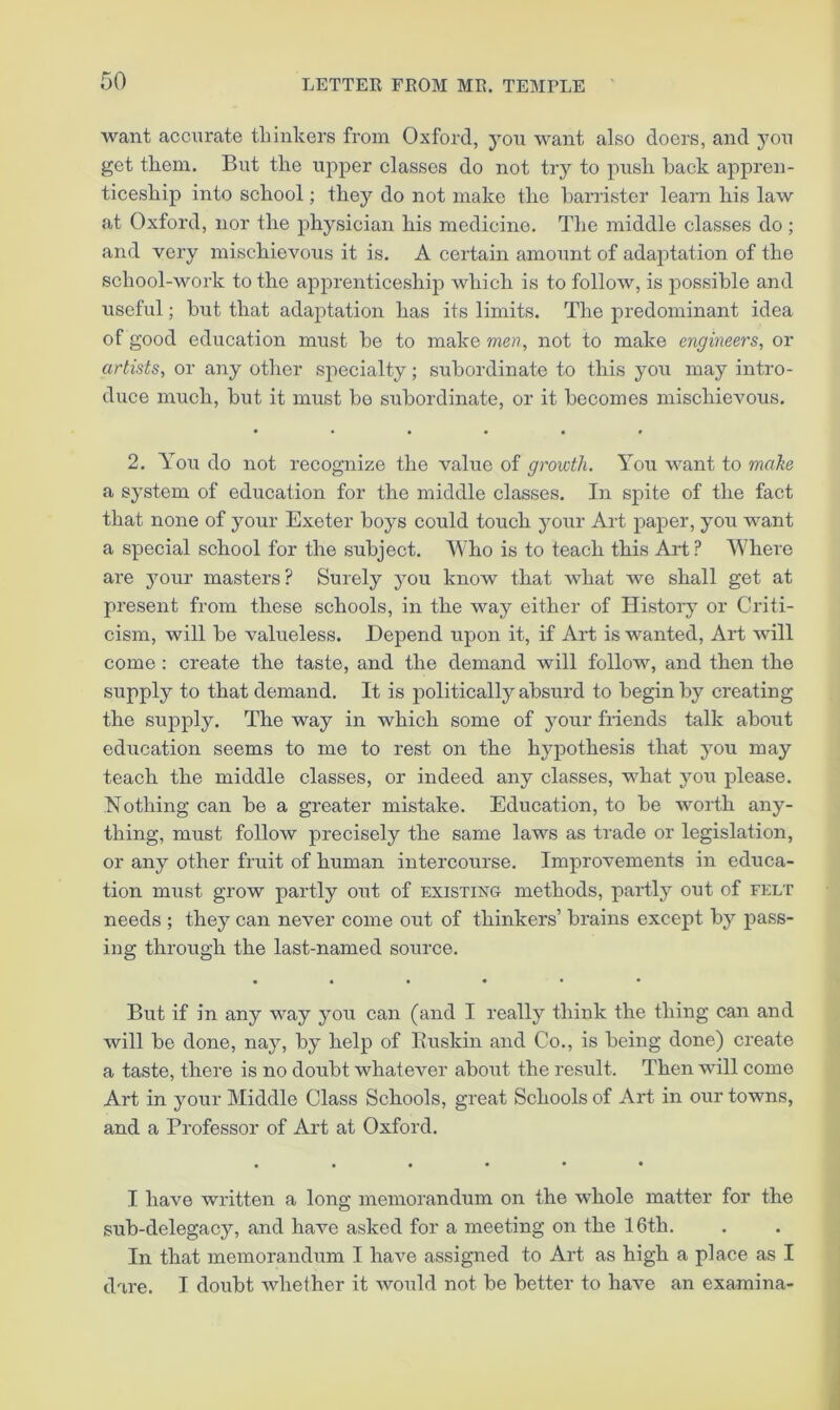 want accurate thinkers from Oxford, you want also doers, and you get them. But the upper classes do not try to push hack appren- ticeship into school; they do not make the barrister learn his law at Oxford, nor the physician his medicine. The middle classes do; and very mischievous it is. A certain amount of adaptation of the school-work to the apprenticeship which is to follow, is possible and useful; but that adaptation has its limits. The predominant idea of good education must be to make men, not to make engineers, or artists, or any other specialty; subordinate to this you may intro- duce much, but it must be subordinate, or it becomes mischievous. 2. You do not recognize the value of growth. You want to make a system of education for the middle classes. In spite of the fact that none of your Exeter boys could touch your Art paper, you want a special school for the subject. Who is to teach this Aid ? Where are your masters? Surely you know that what we shall get at present from these schools, in the way either of History or Criti- cism, will be valueless. Depend upon it, if Art is wanted. Art will come : create the taste, and the demand will follow, and then the supply to that demand. It is politically absurd to begin by creating the supply. The way in which some of your Mends talk about education seems to me to rest on the hypothesis that you may teach the middle classes, or indeed any classes, what you please. Nothing can be a greater mistake. Education, to be worth any- thing, must follow precisely the same laws as trade or legislation, or any other fruit of human intercourse. Improvements in educa- tion must grow partly out of existing methods, pardly out of felt needs ; they can never come out of thinkers’ brains except by pass- ing through the last-named source. • ••••• But if in any way you can (and I really think the thing can and will be done, nay, by help of Euskin and Co., is being done) create a taste, there is no doubt whatever about the result. Then will come Art in your Middle Class Schools, great Schools of Art in our towns, and a Professor of Art at Oxford. I have written a long memorandum on the whole matter for the sub-delegacy, and have asked for a meeting on the 16th. In that memorandum I have assigned to Art as high a place as I dare. I doubt whether it would not be better to have an examina-