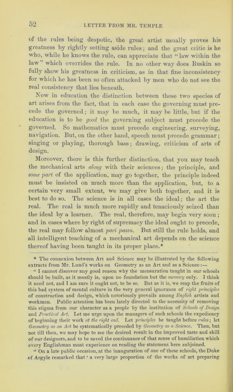 of the rules being despotic, the great artist usually proves his greatness by rightly setting aside rules; and the great critic is he who, while he knows the rule, can appreciate that “ law within the law ” which overrides the rule. In no other way does Euskin so fully show his greatness in criticism, as in that fine inconsistency for which ho has been so often attacked by men who do not see the real consistency that lies beneath. Now in education the distinction between these two species of art arises from the fact, that in each case the governing must pre- cede the governed; it may be much, it may be little, but if the education is to be good the governing subject must precede the governed. So mathematics must precede engineering, surveying, navigation. But, on the other hand, speech must recede grammar; singing or playing, thorough bass; drawing, criticism of arts of desigTi. Moreover, there is this further distinction, that you may teach the mechanical arts along with their sciences; the principle, and some part of the application, may go together, the principle indeed must be insisted on much more than the application, but, to a certain ver}^ small extent, we may give both together, and it is best to do so. The science is in all cases the ideal; the art the real. The real is much more rapidly and tenaciously seized than the ideal by a learner. The real, therefore, may begin very soon ; and in cases where by right of supremacy the ideal ought to precede, the real may follow almost pari passu. But still the rule holds, and all intelligent teaching of a mechanical art depends on the science thereof having been taught in its proper place.* * The connexion between Art and Science may be illustrated by the following extracts from Mr. Lund’s works on Geometry as an Art and as a Science:— “ I cannot discover any good reason why the mensuration taught in our schools should be built, as it mostly is, upon no foundation but the memory only. I think it need not, and I am sure it ought not, to be so. But as it is, we reap the fruits of this bad system of mental culture in the very general ignorance of right principles of construction and design, which notoriously prevails among English artists and workmen. Public attention has been lately directed to the necessity of removing this stigma from our character as a people by the institution of Schools of Design and Practical Art. Let me urge upon the managers of such schools the expediency of beginning their work at the right end. Let principles be taught before niles; let Geometry as an Art be systematically preceded by Geometry as a Science. Then, but not till then, we may hope to see the desired result in the improved taste and skill of our designers, and to be saved the continuance of that sense of humiliation which every Englishman must expei’ience on reading the statement here subjoined. “ On a late public occasion, at the inauguration of one of these schools, the Duke of Argyle remarked that ‘ a very large proportion of the works of art preparing