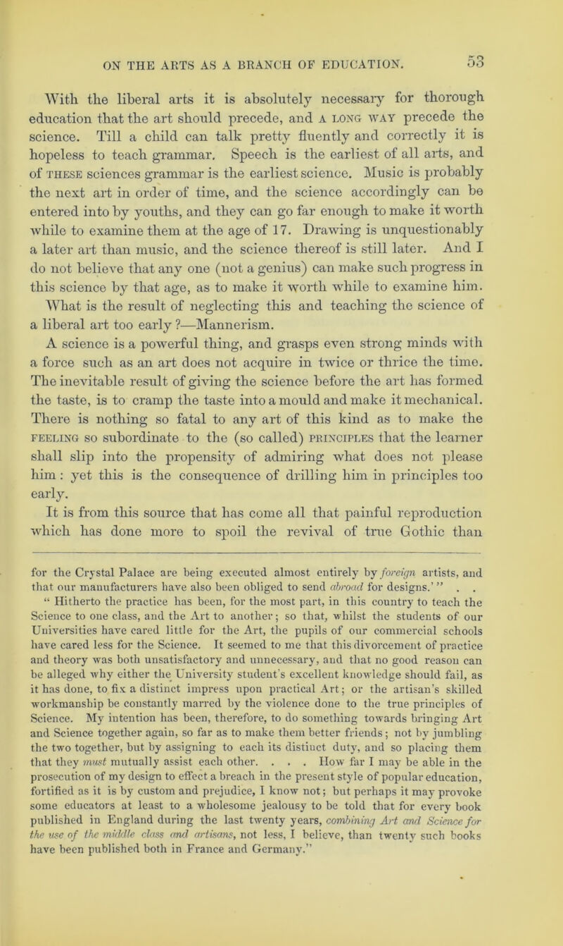With the liberal arts it is absolutely necessarj^ for thorough edxication that the art should precede, and A long way precede the science. Till a child can talk pretty fluently and correctly it is hopeless to teach grammar. Speech is the earliest of all arts, and of THESE sciences grammar is the earliest science. Music is j)robably the next art in order of time, and the science accordingly can be entered into by youths, and they can go far enough to make it worth while to examine them at the age of 17, Drawing is unquestionably a later art than music, and the science thereof is still later. And I do not believe that any one (not a genius) can make such progress in this science by that age, as to make it worth while to examine him. What is the result of neglecting this and teaching the science of a liberal art too early ?—Mannerism. A science is a powerful thing, and gi'asps even strong minds with a force such as an art does not acquire in twice or thrice the time. The inevitable result of giving the science before the aid has formed the taste, is to cramp the taste into a mould and make it mechanical. There is nothing so fatal to any art of this kind as to make the FEELING so Subordinate to the (so called) principles that the learner shall slip into the propensity of admiring what does not please him: yet this is the consequence of drilling him in principles too early. It is from this source that has come all that painful reproduction which has done more to spoil the revival of true Gothic than for the Crystal Palace are being executed almost entirely hy foreign artists, and that our manufacturers have also been obliged to send abroad for designs.’ ” . . “ Hitherto the practice has been, for the most part, in this country to teach the Science to one class, and the Art to another; so that, whilst the students of our Universities have cared little for the Art, the pupils of our commercial schools have cared less for the Science. It seemed to me that this divorcement of practice and theory was both unsatisfactory and unnecessary, and that no good reason can be alleged why either the University student’s excellent knowledge should fail, as it has done, to fix a distinct impress upon practical Art; or the artisan’s skilled wmrkmanship be constantly marred by the violence done to the true principles of Science. My intention has been, therefore, to do something towards bringing Art and Science together again, so far as to make them better friends; not by jumbling the two together, but by assigning to each its distinct duty, and so placing them that they mwt mutually assist each other. . , . How far I may be able in the prosecution of my design to effect a breach in the present style of popular education, fortified as it is by custom and prejudice, I know not; but perhaps it may provoke some educators at least to a wholesome jealousy to be told that for every book published in England during the last twenty years, combining Art and Science for the nee of the middle class and artisans, not less, I believe, than twenty such books have been published both in France and Germany.”
