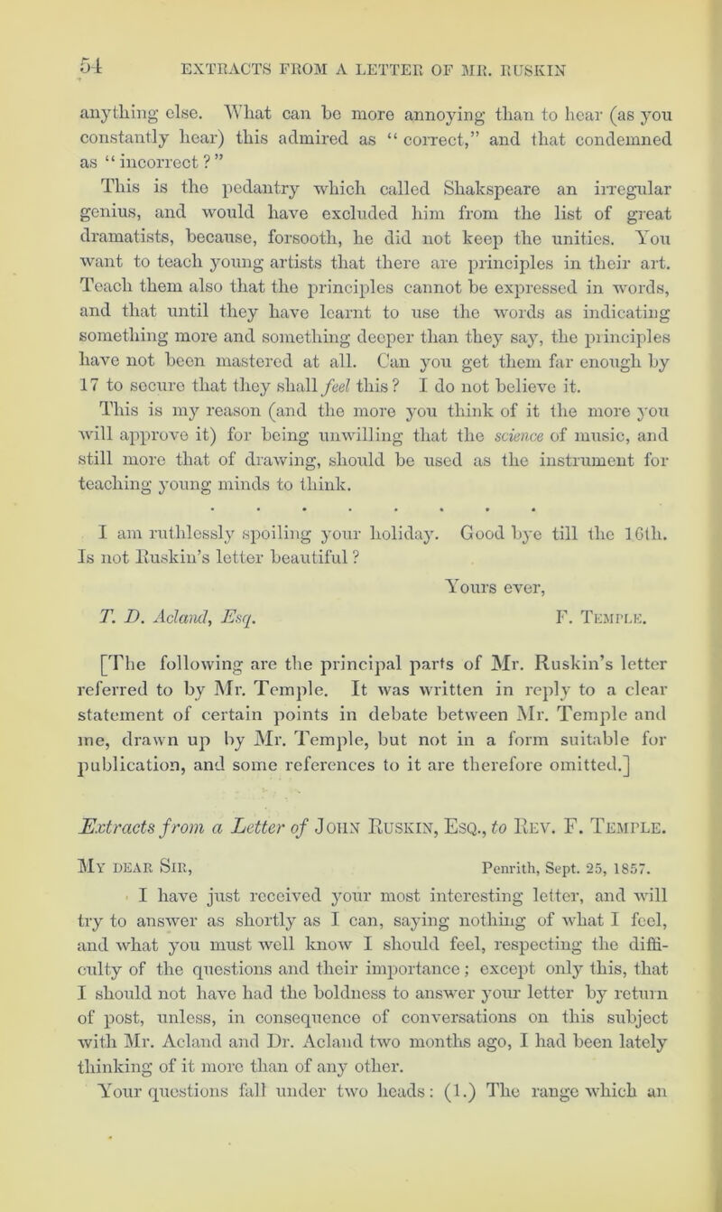 anything else. What can bo more annoying than to hear (as you constantly hear) this admired as “ correct,” and that condemned as “incorrect?” This is the pedantry which called Shakspeare an irregular genius, and would have excluded him from the list of great dramatists, because, forsooth, he did not keep the unities. You want to teach young artists that there are principles in their art. Teach them also that the principles cannot be expressed in words, and that until they have learnt to use the words as indicating something more and something deeper than they say, the piinciples have not been mastered at all. Can you get them far enough by 17 to secure that they shall feel this? I do not believe it. This is my reason (and the more you think of it the more j'oxi will approve it) for being unwilling that the science of music, and still more that of drawing, should be used as the instrument for teaching young minds to think. • ••••••• I am ruthlessly spoiling yoxir holiday. Good bj’e till the IGth. Is not Iluskin’s letter beautiful ? Yours ever, T. D. AclanJ, Esq. F. TE.MPr.K. [The following are the principal parts of Mr. Ruskin’s letter referred to by Mr. Temple. It was written in reply to a clear statement of certain points in debate between Mr. Temple and me, drawn up by Mr. Temple, but not in a form suitable for publication, and some references to it are therefore omitted.] Extracts from a Letter of John Ruskin, Esq., to Rev. F. Temple. My dear Sir, Penrith, Sept. 25, 1857. I have just received your most interesting letter, and will try to answer as shortly as I can, saying nothmg of what I feel, and what you must well know I should feel, respecting the diffi- culty of the questions and their importance; except only this, that I should not have had the boldness to answer your letter by return of post, unless, in consequence of conversations on this subject with Mr. Acland and Dr. Acland two months ago, I had been lately thinking of it more than of any other. Your questions fall under two heads: (1.) The range which an