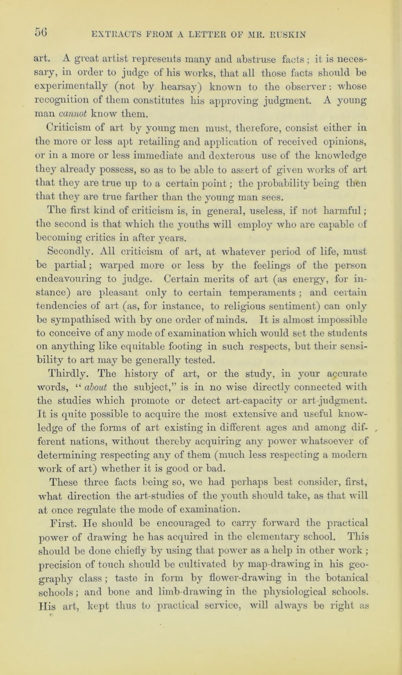 5G art. A great artist represents many and abstruse facts ; it is neces- sary, in order to judge of his works, that all those facts should be experimentally (not by hearsay) known to the observer: whose recognition of them constitutes his approving judgment. A young man cannot know them. Criticism of art by young men must, therefore, consist either in the more or loss apt retailing and application of received opinions, or in a more or less immediate and dexterous use of the knowledge they already possess, so as to be able to assert of given works of art that they are true up to a certain point; the probability being then that they are true farther than the young man sees. The first kiird of criticism is, in general, useless, if not harmful ; the second is that which the youtlis will emjfioy who are capable of becoming critics in after years. Secondly. All criticism of art, at whatever period of life, must be partial; warped more or less by the feelings of the person endeavouring to judge. Certain merits of art (as energy, for in- stance) are pleasant only to certain temperaments ; and certain tendencies of art (as, for instance, to religious sentiment) can only be sympathised with by one order of minds. It is almost impossible to conceive of any mode of examination which would set the students on anything like equitable footing in such respects, but their sensi- bility to art may be generally tested. Thirdly. The history of art, or the study, in your accurate words, “ about the subject,” is in no wise directly connected with the studies which promote or detect art-capacity or art judgment. It is quite possible to acquire the most extensive and useful know- ledge of the fonns of art existing in different ages and among dif- , ferent nations, without thereby acquiring any power whatsoever of detei-mining respecting any of them (much less respecting a modern work of art) whether it is good or bad. These three facts being so, we had perhaps best consider, first, what direction the art-studies of the youth should take, as that will at once regulate the mode of examination. First. lie should be encouraged to carry forward the practical power of drawing he has acquired in the elementary school. This should be done chiefly by using that power as a help in other work ; precision of touch should be cultivated by map-drawing in his geo- graphy class ; taste in form b}^ flower-drawing in the botanical schools; and bone and limb-drawing in the physiological schools. His art, kept thus to practical service, will always bo right as