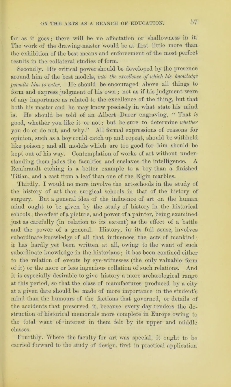 far as it goes ; there will be no affectation or shallowness in it. The work of the drawing-master would be at first little more than the exhibition of the best means and enforcement of the most perfect results in the collateral studies of form. Secondly. His critical power should be developed by the presence around him of the best models, into the excellence of which his knowledge permits him to enter. He should be encouraged above all things to form and express judgment of his own ; not as if his judgment were of any importance as I'elated to the excellence of the thing, but that both his master and he may know precisely in what state his mind is. He should be told of an Albert Durer engraving, “ That is good, whether you like it or not; but be sure to determine whether you do or do not, and why.” All formal expressions of reasons for opinion, such as a boy could catch up and repeat, should be withheld like poison; and all models which are too good for him should bo kept out of his way. Contemplation of works of art without under- standing them jades the facilities and enslaves the intelligence. A Eembraudt etching is a better example to a boy than a finished Titian, and a cast from a leaf than one of the Elgin marbles. Thirdly. I would no more involve the art-schools in the study of the history of art than surgical schools in that of the history of surgery. But a general idea of the influence of art on the human mind ought to be given by the study of history in the historical schools; the eftect of a picture, and power of a painter, being examined just as carefully (in relation to its extent) as the effect of a battle and the power of a general. History, in its full sense, involves subordinate knowledge of all that influences the acts of mankind; it has hardly yet been written at all, owing to the want of such subordinate knowledge in the historians ; it has been confined either to the relation of events by eye-witnesses (the only valuable fonn of it) or the more or less ingenious collation of such relations. And it is especially desirable to give history a more archaeological range at this period, so that the class of manufactures produced by a city at a given date should be made of more importance in the student's mind than the humours of the factions that governed, or details of the accidents that preserved it, because every day renders the de- struction of historical memorials more complete in Europe owing to the total want of'interest in them felt by its miper and middle classes. Fourthly. Where the faculty for art was special, it ought to be cairied forward to the study of design, first in practical application