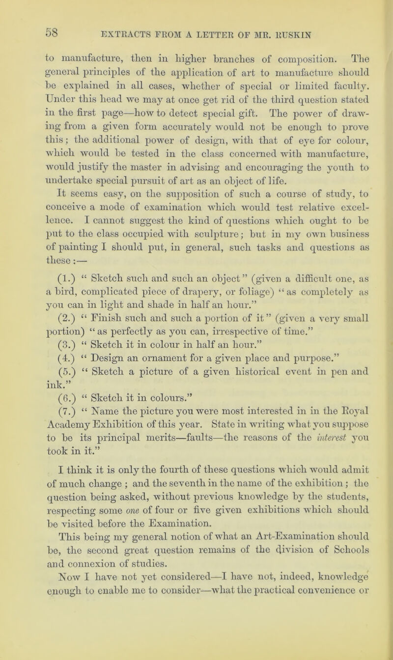 to maniifactiire, then in higher hranehes of composition. Tlie general principles of the application of art to mannfactnie should he explained in all cases, ■whether of special or limited faculty. Under this head 'we may at once got rid of the third question stated in the first page—how to detect special gift. The power of draw- i)ig from a given form accurately would not be enough to prove this; the additional power of design, with that of eye for colour, which wmdd he tested in the class concerned with manufacture, would justify the master in advising and encouraging the youth to undertake special pursuit of art as an object of life. It seems easy, on the supposition of such a course of study, to conceive a mode of examination which would test relative excel- lence. I cannot suggest the kind of questions which ought to he put to the class occupied with sculpture; hut in my own business of painting I should put, in general, such tasks and questions as these: — (1.) “ Sketch such and such an object” (given a difficult one, as a bird, complicated piece of drapery, or foliage) “as completely as you can in light and shade in half an hour.” (2.) “ Finish such and such a portion of it” (given a very small portion) “as perfectly as you can, irrespective of time.” (3.) “ Sketch it in colour in half an hour.” (4.) “ Design an ornament for a given place and purpose.” (5.) “ Sketch a picture of a given historical event in pen and ink.” (6.) “ Sketch it in colours.” (7.) “ Name the picture you were most interested in in the Eoyal Academy Exhibition of this year. State in writing what you suppose to be its principal merits—faults—the reasons of the interest you took in it.” I think it is only the fourth of these questions which would admit of much change ; and the seventh in the name of the exhibition ; the question being asked, ■v\'ithout previous knowledge by the students, respecting some one of four or five given exhibitions which should be visited before the Examination. This being my general notion of what an Art-Examination should bo, the second great question remains of the division of Schools and connexion of studies. Now I have not j'et considered—I have not, indeed, knowledge enough to enable me to consider—what the practical convenience or