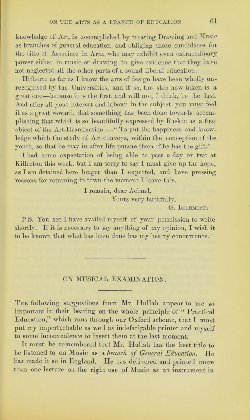 G1 knowledge of Art, is accomplished by treating Drawing and Music as branches of general education, and obliging those candidates for the title of Associate in Arts, who may exhibit even extraordinary yjower either in music or drawing to give evidence that they have not neglected all the other parts of a sound liberal education. Hitherto as far as I know the arts of design have been wholly un- recognised by the Universities, and if so, the step now taken is a great one—because it is the first, and will not, I think, bo the last. And after all your interest and labour in the subject, you must feel it as a great reward, that something has been done towards accom- plishing that which is so beautifully expressed by Kuskin as a first object of the Art-Examination :—“ To put the happiness and know- ledge which the study of Art conveys, within the conception of the youth, so that he may in after life pursue them if he has the gift.” I had some expectation of being able to pass a day or two at Killerton this week, but I am sorry to say I must give up the hope, as I am detained here longer than I expected, and have pressing reasons for returning to town the moment I leave this. I remain, dear Acland, Yours very faithfully, G. Eichmond. P.S. You see I have availed myself of your permission to write shortly. If it is necessary to say anything of my opinion, I wish it to be known that what has been done has my hearty concurrence. ON MUSICAL EXAMINATION. The following suggestions from Mr. Hullah appear to me so important in their bearing on the whole principle of “ Practical Education,” which runs through our Oxford scheme, that I must put my imperturbable as well as indefatigable printer and myself to some inconvenience to insert them at the last moment. It must be remembered that Mr. Hullah has the best title to be listened to on Music as a branch of General Education. He has made it so in England. lie has delivered and printed more than one lecture on the right use of Music as an instrument in