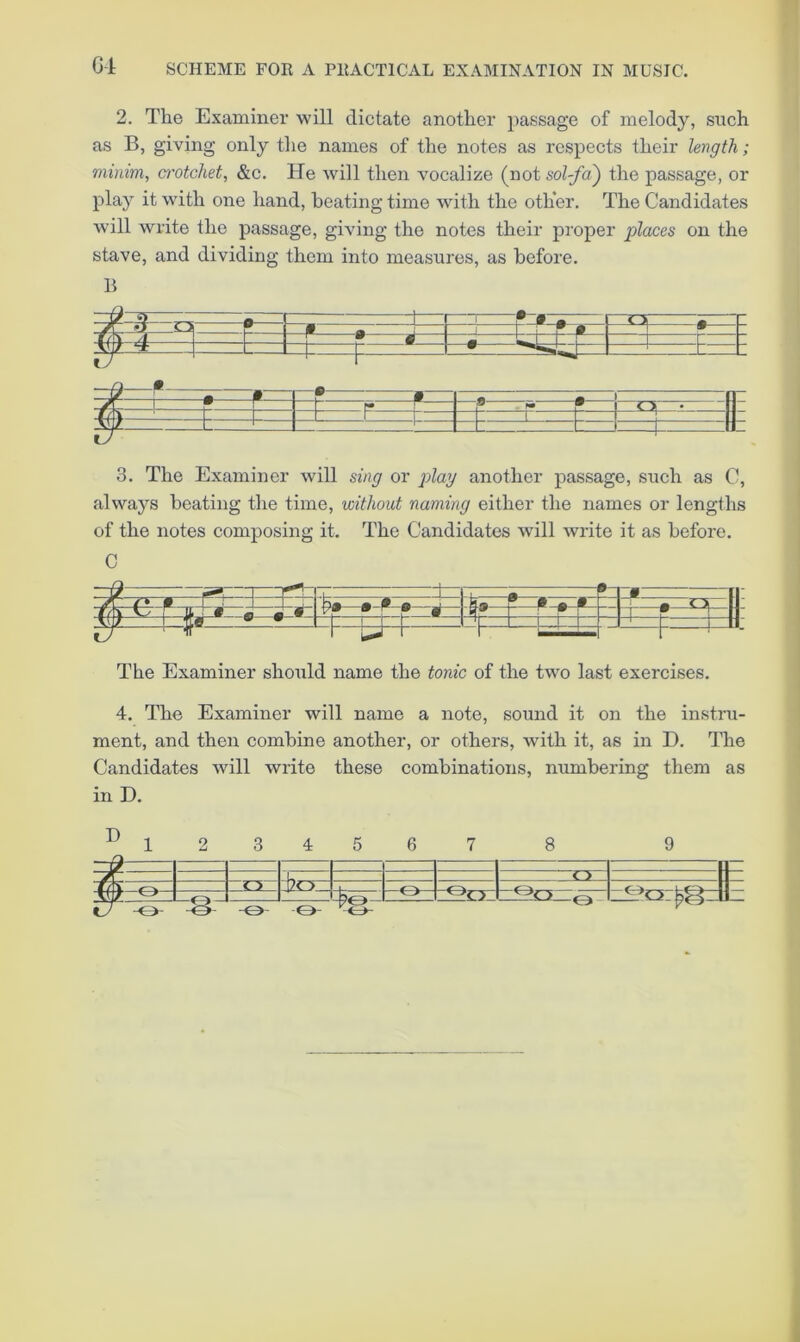 Gi SCHEME FOR A PRACTICAL EXAMINATION IN MUSIC. 2. The Examiner will dictate another i)assage of melody, such as B, giving only the names of the notes as respects their length; minim, crotchet, &c. He will then vocalize (not sol-fa) the passage, or play it with one hand, heating time with the other. The Candidates will write the passage, giving the notes their proper places on the stave, and dividing them into measures, as before. B 3. The Examiner will sing or play another passage, such as C, always beating the time, without naming either the names or lengths of the notes composing it. The Candidates will write it as before. C The Examiner should name the tonic of the two last exercises. 4. The Examiner will name a note, sound it on the instru- ment, and then combine another, or others, with it, as in D. The Candidates will write these combinations, numbering them as in D. Q- %- o: orfeSzl 9