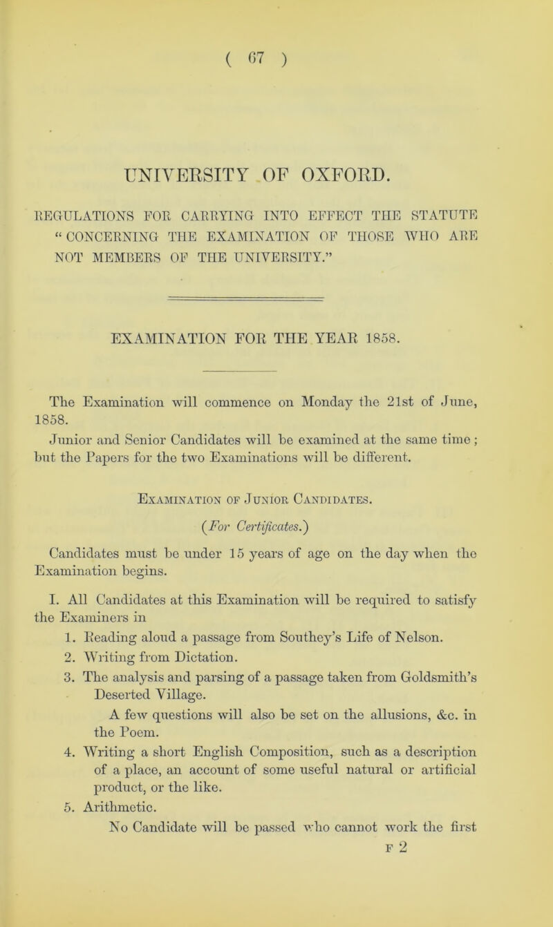 ( ^57 ) UNIVERSITY OF OXFORD. IlECrULATIONS FOR CARRYING INTO EFFECT THE STATUTE “CONCERNING THE EXAMINATION OF THOSE WHO ARE NOT MEMBERS OF THE UNIVERSITY.” EXAMINATION FOR THE YEAR 1858. The Examination will commence on Monday the 21st of June, 1858. Junior and Senior Candidates will he examined at the same time; but the Papers for the two Examinations will be different. Examination of Junior Candidates. (^Fov Certificates.') Candidates must he under 15 years of age on the day when the Examination begins. I. All Candidates at this Examination will he required to satisfy the Examiners in 1. Reading aloud a passage from Southey’s Life of Nelson. 2. Writing from Dictation. 3. The analysis and parsing of a passage taken from Goldsmith’s Deseiied Village. A few questions will also be set on the allusions, &c. in the Poem. 4. Writing a short English Composition, such as a description of a place, an account of some useful natural or artificial product, or the like. 5. Arithmetic. No Candidate will be passed v.ho cannot work the first F 2