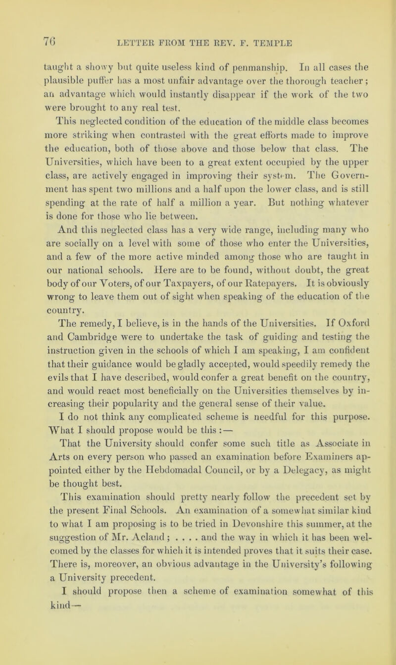 70 tauglit a showy but quite useless kind of penniaiisliip. In all cases the plausible puffer lias a most unfair advantage over the thorough teacher ; an advantage which would instantly disappear if the work of the two were brought to any real test. This neglected condition of the education of the middle class becomes more striking when contrasted with the great efforts made to improve the education, both of those above and those below that class. The Universities, which have been to a great extent occupied by the upper class, are actively engaged in improving their system. Tiie Govern- ment lias spent two millions and a half upon the lower class, and is still spending at the rate of lialf a million a year. But nothing whatever is done for those wlio lie between. And tliis neglected class has a very wide range, including many who are socially on a level witli some of those who enter the Universities, and a few of the more active minded among those who are tauglit in our national scliools. Here are to be found, without doubt, the great body of our Voters, of our Taxpayers, of our Ratepayers. It is obviously wrong to leave them out of sight when speaking of the education of tlie country. The remedy, I believe, is in the hands of the Universities. If Oxford and Cambridge were to undertake the task of guiding and testing the instruction given in the schools of whicli I am speaking, I am confident that their guidance would be gladly accepted, would speedily remedy the evils that I have described, would confer a great benefit on the country, and would react most beneficially on the Universities themselves by in- creasing their popularity and the general sense of their value. I do not think any complicated scheme is needful for this purpose. What I should propose would be this: — That the University should confer some such title as Associate in Arts on every person who passed an examination before Examiners ap- pointed either by the Hebdomadal Council, or by a Delegacy, as might be thought best. This examination should pretty nearly follow the precedent set by the present Final Schools. An examination of a somewhat similar kind to what I am proposing is to be tried in Devonshire this summer, at the suggestion of IMr. Acland ; . . . . and the way in whicli it has been wel- comed by the classes for which it is intended proves that it suits their case. There is, moreover, an obvious advantage in the University’s following a University precedent. I should propose then a scheme of examination somewhat of this kind—