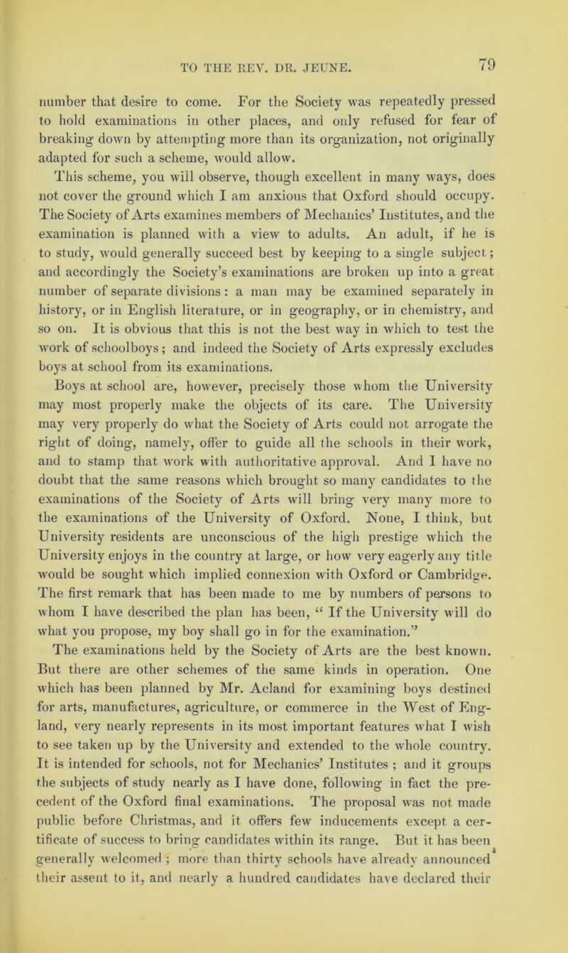 number that desire to come. For the Society was repeatedly pressed to hold examinations in other places, and only refused for fear of breaking down by attempting more than its organization, not originally adapted for such a scheme, would allow. This scheme, you will observe, though excellent in many ways, does not cover the ground wiiich I am anxious that Oxford should occupy. The Society of Arts examines members of Mechanics’ Institutes, and the examination is planned with a view to adults. An adult, if he is to study, would generally succeed best by keeping to a single subject; and accordingly the Society’s examinations are broken up into a great number of separate divisions: a man may be examined separately in history, or in English literature, or in geography, or in chemistry, and so on. It is obvious that this is not the best way in which to test the work of schoolboys ; and indeed the Society of Arts expressly excludes boys at school from its examinations. Boys at school are, however, precisely those whom the University may most properly make the objects of its care. The University may very properly do what the Society of Arts could not arrogate tlie right of doing, namely, offer to guide all the schools in their work, and to stamp that work with autlioritative approval. And I have no doubt that the same reasons which brought so many candidates to the examinations of the Society of Arts will bring very many more to the examinations of the University of Oxford. None, I think, but University residents are unconscious of the high prestige which the University enjoys in the country at large, or how very eagerly any title would be sought which implied connexion with Oxford or Cambridge. The first remark that has been made to me by numbers of persons to whom I have described the plan has been, “ If the University will do what you propose, my boy shall go in for the examination.” The examinations held by the Society of Arts are the best known. But there are other schemes of the same kinds in operation. One which has been planned by Mr. Acland for examining boys destined for arts, manufactures, agriculture, or commerce in the West of Plng- land, very nearly represents in its most important features what I wi.sh to see taken up by the University and extended to the whole country. It is intended for schools, not for Mechanics’ Institutes ; and it groups the subjects of study nearly as I have done, following in fact the pre- cedent of the Oxford final examinations. The proposal was not made public before Christmas, and it offers few inducements except a cer- tificate of success to bring candidates within its range. But it has been generally welcomed ; more than thirty schools have already announced their assent to if, and nearly a hundred candidates have declared their