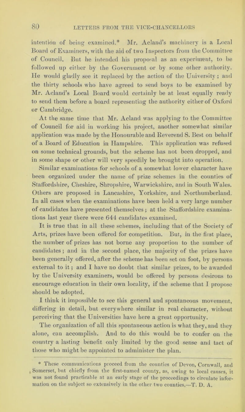 intention of being examined.* Mr. Acland’s macliinery is a Local Board of Examiners, with the aid of two Inspectors from theCommitiee of Council. But he intended his propo-^al as an experiment, to be followed up either by the Government or by some other authority, lie would gladly see it replaced by the action of the University ; and the thirty schools who have agreed to send boys to be examined by Mr. Acland’s Local Board would certainly be at least equally ready to send them before a board representing the authority either of Oxford or Cambridge. At the same time that Mr. Acland was applying to the Committee of Council for aid in working his project, another somewhat similar application was made by the Honourable and Reverend S. Best on behalf of a Board of Education in Hampshire. This application was refused on some technical grounds, but the scheme has not been dropped, and in some shape or other will very speedily be brought into operation. Sindlar examinations for schools of a somewhat lower character have been organized under the name of prize schemes in the counties of Staffordshire, Cheshire, Shropshire, Warwickshire, and in South Wales. Others are proposed in Lancashire, Yorkshire, and Northumberland. In all cases when the examinations have been held a very large number of candidates have presented themselves ; at the Staffordshire examina- tions last year there were 644 candidates examined. It is true that in all these schemes, including that of the Society of Arts, prizes have been offered for coBnpetition. But, in the fiist place, the number of prizes has not borne any proportion to the number of candiiiates ; and in the second place, the majority of the prizes have been generally offered, after the scheme has been set on foot, by persons external to it; and I have no doubt that similar prizes, to be awarded by the University examiners, would be offered by jiersons desirous to encourage education in their own locality, if the scheme that I propose should be adopted. I think it impossible to see this general and spontaneous movement, differing in detail, but everywhere similar in real character, without perceiving that the Universities have here a great opportunity. The organization of all tins spontaneous action is what they, and they alone, can accomplish. And to do this would be to confer on the country a lastitig benefit only limited by the good sense and tact of those who might be appointed to administer the plan. * These communications proceed from the counties of Devon, Cornwall, and , Somerset, but chiefly from the first-named county, as, owing to local causes, it was not found practicable at an early stage of the proceedings to circulate infor- mation on the subject so extensively in the other two counties.—T. D. A.