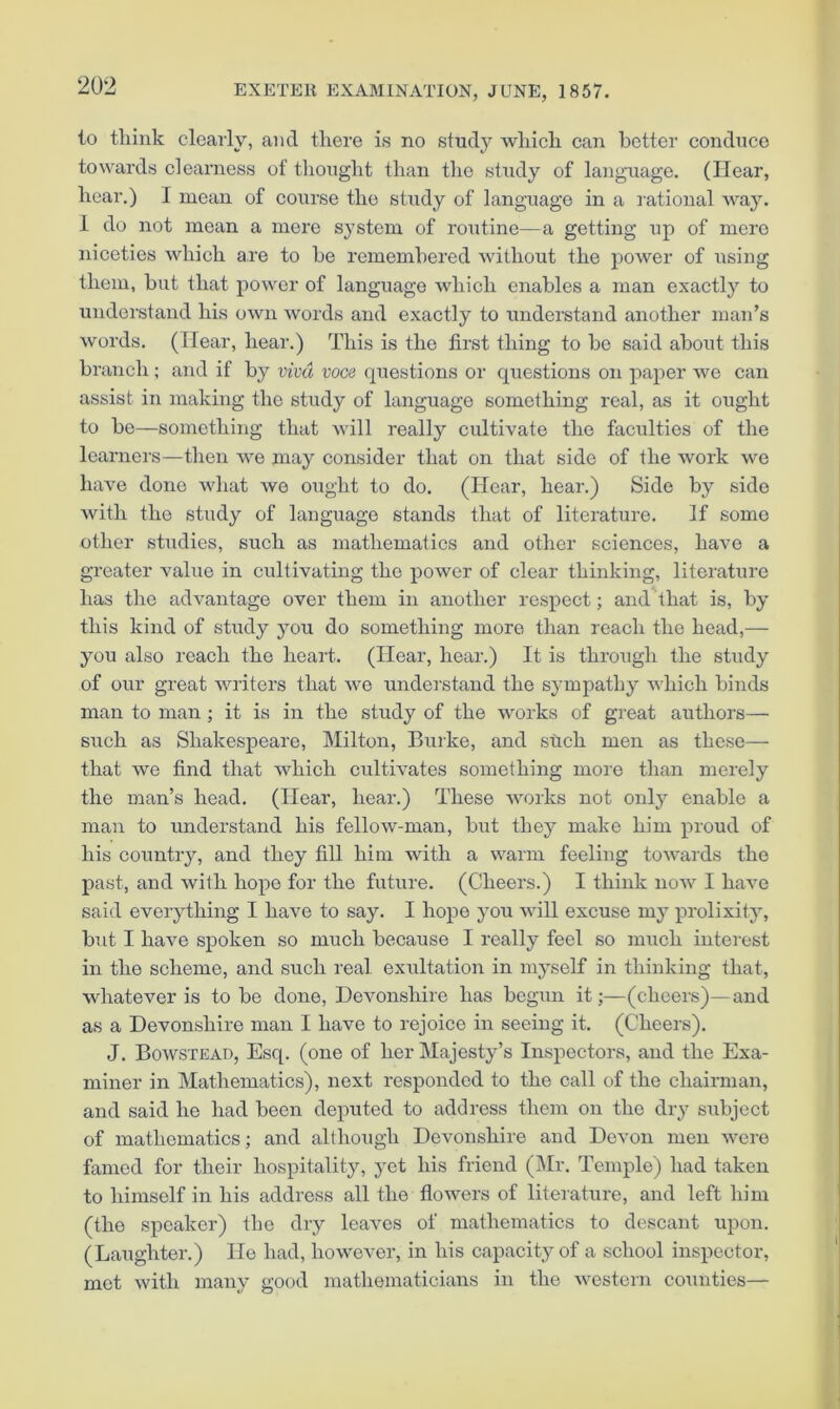 to tliink clearly, ami there is no study which can better conduce towards clearness of thought than the study of language. (Hear, hear.) I mean of course the study of language in a rational way. 1 do not mean a mere system of routine—a getting up of mere niceties which are to be remembered without the power of using them, but that power of language which enables a man exactly to understand his own words and exactly to understand another man’s words. (Hear, hear.) This is the first thing to bo said about this branch ; and if by vivet voce questions or questions on paper we can assist in making the study of language something real, as it ought to be—something that will really cultivate the faculties of the learners—then we may consider that on that side of the work we have done Mdiat we ought to do. (Hear, hear.) Side by side with the study of language stands that of literature. If some other studies, such as mathematics and other sciences, have a greater value in eultivating the power of clear thinking, literature has the advantage over them in another respect; and that is, by this kind of study you do something more than reach the head,— you also reach the heart. (Hear, hear.) It is through the study of our great writers that we understand the sympathy which binds man to man; it is in the study of the works of great authors— such as Shakespeare, Milton, Burke, and stich men as these— that we find that which cultivates something more than merely the man’s head. (Hear, hear.) These works not only enable a man to understand his fellow-man, but they make him proud of his country, and they fill him with a warm feeling towards the past, and with hope for the future. (Cheers.) I think now I have said eveiything I have to say. I hope you will excuse my prolixity, but I have spoken so much because I really feel so much interest in the scheme, and such real exultation in myself in thinking that, whatever is to be done, Devonshire has begun it;—(cheers)—and as a Devonshire man I have to rejoice in seeing it. (Cheers). J. Bowstead, Esq. (one of her Majesty’s Inspectors, and the Exa- miner in Mathematics), next responded to the call of the chairman, and said he had been deputed to address them on the dry subject of mathematics; and although Devonshire and Devon men were famed for their hospitality, yet his friend (Mr. Temple) had taken to himself in his address all the flowers of literature, and left him (the speaker) the dry leaves of mathematics to descant upon. (Laughter.) He had, however, in his capacity of a school inspector, met with many good mathematicians in the western counties—