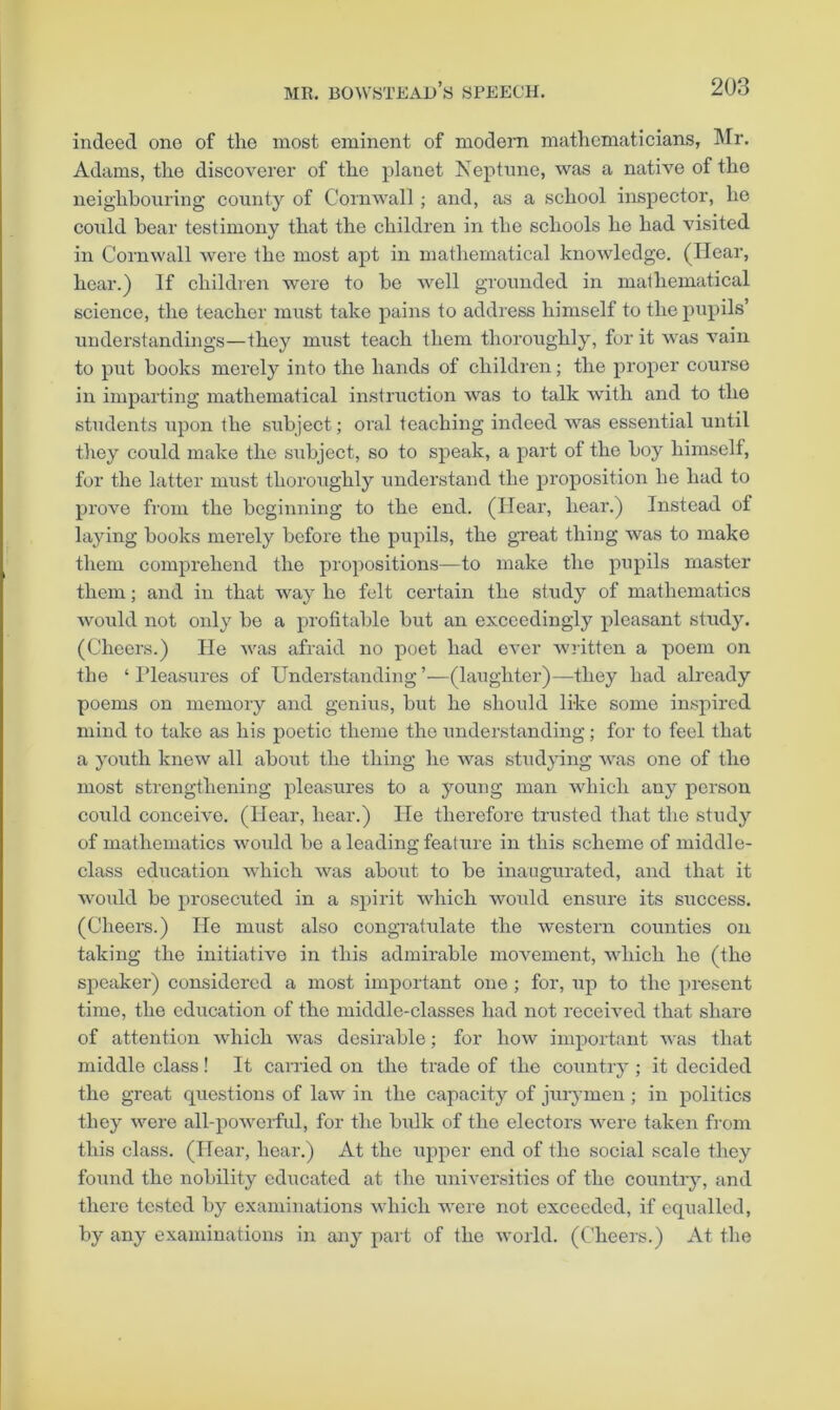 indeed one of the most eminent of modern mathematicians, Mr. Adams, the discoverer of the planet Neptune, was a native of the neighbouring county of Cornwall; and, as a school inspector, he could bear testimony that the children in the schools he had visited in Cornwall were the most apt in mathematical knoAvledge. (Hear, hear.) If children were to be well grounded in mathematical science, the teacher must take pains to address himself to the pupils’ understandings—they must teach them thoroughly, for it was vain to put books merely into the hands of children; the proper course in imparting mathematical instruction was to talk with and to the students ui^on the subject; oral teaching indeed was essential until tliey could make the subject, so to speak, a part of the boy himself, for the latter must thoroughly understand the proposition he had to prove from the beginning to the end. (Hear, hear.) Instead of laying books merely before the pupils, the gveat thing was to make them comprehend the propositions—to make the pupils master them; and in that way he felt certain the study of mathematics would not only be a profitable but an exceedingly pleasant study. (Cheers.) He was afraid no poet had ever wj-itten a poem on the ‘ Pleasures of Understanding ’—(laughter)—they had already poems on memory and genius, but he should like some inspired mind to take as his poetic theme the understanding; for to feel that a youth knew all about the thing he was studying was one of the most strengthening pleasures to a young man which any person coxild conceive. (Hear, hear.) He therefore trusted that the study of mathematics would be a leading feature in this scheme of middle- class education which was about to be inaugurated, and that it wmdd be prosecuted in a spirit which would ensure its success. (Cheers.) He must also congratulate the western counties on taking the initiative in this admirable movement, which he (the speaker) considered a most important one ; for, up to the present time, the education of the middle-classes had not received that share of attention which was desirable; for how important was that middle class! It carried on the trade of the country ; it decided the great questions of law in the capacity of jurymen; in politics they were all-powerfid, for the bulk of the electors were taken from this class. (Hear, hear.) At the upper end of the social scale they foimd the nobility educated at the universities of the country, and there tested by examinations which were not exceeded, if equalled, by any examinations in any part of the Avorld. (Cheers.) At the