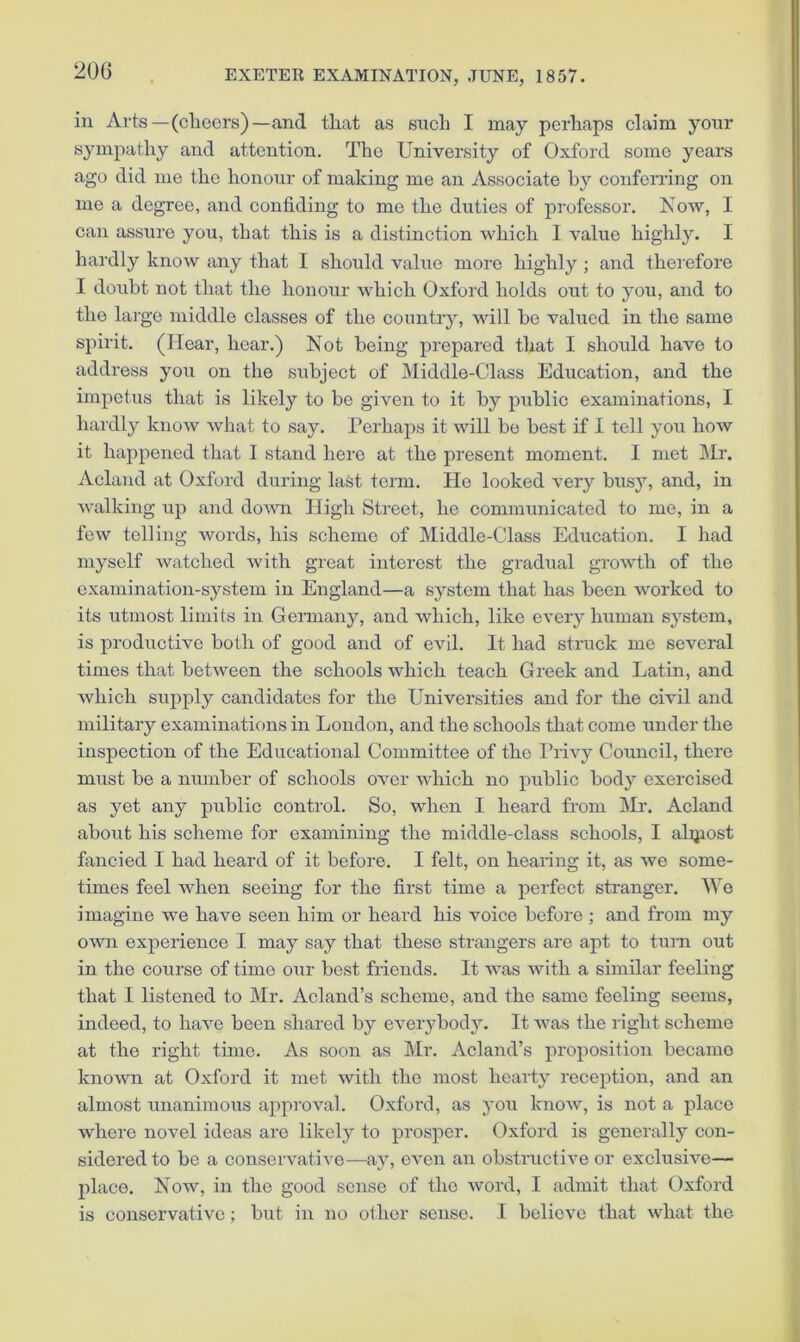 in Arts—(cliecrs)—and that as such I may perhaps claim your sympathy and attention. The University of Oxford some years ago did mo the honour of making me an Associate by conferring on me a degree, and confiding to me the duties of professor. Kow, I can assure you, that this is a distinction which I value highly. I hardly know any that I should valiTe more highly ; and therefore I doubt not that the honour which Oxford holds out to you, and to the large middle classes of the countiy, will be valued in the same spirit. (Hear, hear.) Not being prepared that I should have to address you on the subject of Middle-Class Education, and the impetus that is likely to be given to it by public examinations, I hardly know what to say. Perhaps it will be best if I tell you how it happened that 1 stand here at the present moment. I met Mr. Acland at Oxford during la&t term. He looked very busy, and, in walking up and do^vn High Street, he communicated to mo, in a few telling words, his scheme of Middle-Class Education. I had myself watched with great interest the gradual growth of the examination-system in England—a system that has been worked to its utmost limits in Germany, and which, like every human system, is productive both of good and of evil. It had struck me several times that between the schools which teach Greek and Latin, and which supply cairdidates for the Universities and for the civil and military examinations in London, and the schools that come under the inspeotion of the Educational Committee of the Privy Council, there must be a number of schools over which no public body exercised as yet any public control. So, when I heard from IMr. Acland about his scheme for examining the middle-class schools, I alijiost fancied I had heard of it before. I felt, on healing it, as we some- times feel when seeing for the first time a perfect stranger. IVo imagine we have seen him or heard his voice before ; and from my own experience I may say that these strangers are apt to turn out in the course of time our best friends. It was with a similar feeling that I listened to Mr. Acland’s scheme, and the same feeling seems, indeed, to have been shared by everybody. It was the right scheme at the right time. As soon as Mr. Acland’s proposition became known at Oxford it met with the most hearty reception, and an almost unanimous approval. Oxford, as you know, is not a place where novel ideas are likely to prosper. Oxford is generally con- sidered to be a conservative—ay, even an obstructive or exclusive— jilace. Now, in the good sense of the word, I admit that Oxford is conservative; but in no other sense. I believe that what the