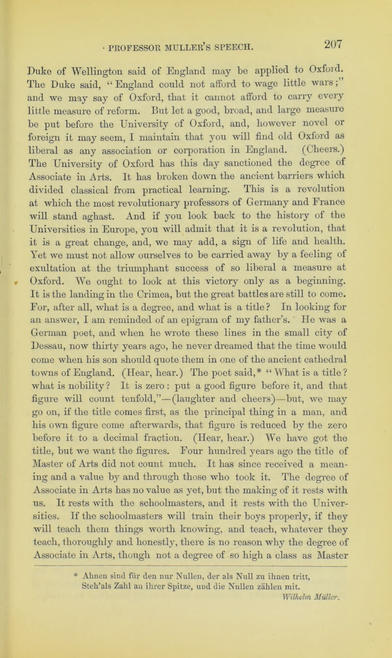 Duko of Wellington said of England may be applied to Oxford. The Duko said, “ England could not afford to wage little wars; and we may say of Oxford, that it cannot afford to carry every little measure of reform. But let a good, broad, and large measxiro be put before the University of Oxford, and, however novel or foreign it may seem, I maintain that you will find old Oxford as liberal as any association or coiporation in England. (Cheers.) The University of Oxford has this day sanctioned the degree of Assooiate in Arts. It has broken down the ancient barriers which divided classical from practical learning. This is a revolution at which the most revolutionary professors of Germany and France will stand aghast. And if you look back to the history of the Universities in Europe, you will admit that it is a revolution, that it is a gi’eat change, and, we may add, a sign of life and health. Yet we must not allow ourselves to bo carried away by a feeling of exultation at the triumphant success of so liberal a measure at Oxford. We ought to look at this victory only as a beginning. It is the landing in the Crimea, but the great battles are still to come. For, after all, what is a dcgi’ee, and what is a title? In looking for an answer, I am reminded of an epigram of my father’s. lie was a German poet, and when he wrote these lines in the small city of Dessau, now thirty years ago, he never dreamed that the time would come when his son should quote them in one of the ancient cathedral towns of England. (Hear, hear.) The poet said,* “ What is a title ? what is nobility ? It is zero : put a good figure before it, and that figure will count tenfold,”—(laughter and eheers)—but, we may go on, if the title comes first, as the principal thing in a man, and his OAvn figure come afterwards, that figure is reduced by the zero before it to a decimal fraction. (Hear, hear.) We have got the title, but we Avant the figures. Four hundred years ago the title of Master of Arts did not count much. It has since received a mean- ing and a value by and through those who took it. The degree of Associate in Arts has no value as yet, but the making of it rests with us. It rests with the schoolmasters, and it rests with the Univer- sities. If the schoolmasters will train their boys properly, if they will teach them things worth knowing, and teach, Avhatever they teach, thoroughly and honestly, there is no reason why the degree of Associate in Arts, though not a degree of so liigh a class as Master * Ahnen sind fiir den luir Nulleii, dei’ als Null zu ihnen tritt, Steh’als Zahl an ihrer Spitze, mid die Nullen ziihlen niit. Wilhelm Muller.