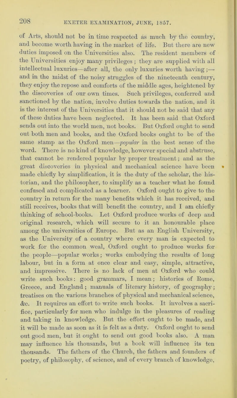 oi Arts, should not be in time respected as much by the country, and become worth having in the market of life. But there are new duties imposed on the Universities also. The resident members of the Univei'sities enjoy many privileges ; they are supplied with all intellectual luxuries—after all, the only luxuries worth having ;— and in the midst of the noisy struggles of the nineteenth century, they enjoy the repose and comforts of the middle ages, heightened by the discoveries of our own times. Such privileges, confeiTed and sanctioned by the nation, involve duties towards the nation, and it is the interest of the Universities that it should not be said that any of these diities have been neglected. It has been said that Oxford sends out into the world men, not books. But Oxford ought to send out both men and books, and the Oxford books ought to be of the same stamp as the Oxford men—popular in the best sense of the word. There is no kind of knowledge, however special and abstruse, that cannot be rendered popular by proper treatment; and as the great discoveries in physical and mechanical science have been made chiefly by simplification, it is the duty of the scholar, the his- torian, and the philosopher, to simplify as a teacher what he found confused and complicated as a learner. Oxfoi'd ought to give to the coimtry in return for the many benefits which it has received, and still receives, books that will benefit the country, and I am chiefly thinking of school-books. Let Oxford produce works of deep and original research, which will secure to it an honourable place among the universities of Europe. But as an English L^niversity, as the University of a country where every man is expected to work for the common weal, Oxford ought to produce works for the people—popular works; works embodying the results of long labour, but in a form at once clear and easy, simple, attractive, and impressive. There is no lack of men at Oxford who could Avrite such books: good grammars, I mean; histories of Borne, Greece, and England; manuals of literary history, of geography; treatises on the various branches of physical and mechanical science, &c. It reqiiires an eifort to write such books. It involves a sacri- fice, particularly for men Avho indulge in the pleasures of reading and taking in knoAvledgc. Bnt the etfort ought to be made, and it will be made as soon as it is felt as a duty. Oxford ought to send out good men, but it ought to seud out good books also. A man may influence his thousands, but a book Avill influence its ten thoxisands. The fathers of the Church, the fathers and founders of poetry, of philosophy, of science, and of every branch of knowledge.