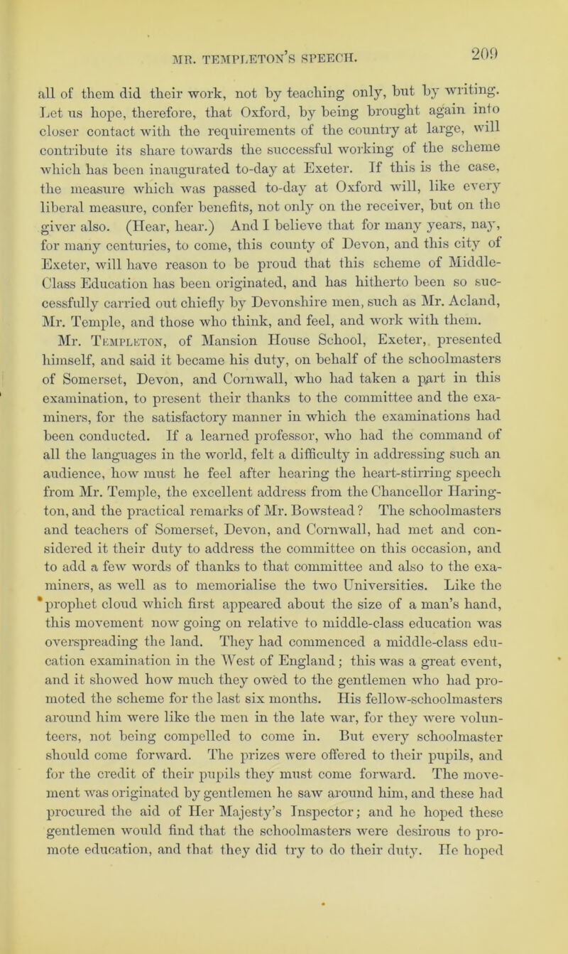 j\IR. tempi.eton’s speech. 200 all of thorn did their work, not by teaching only, but by writing. Let \is hope, therefore, that Oxford, by being brought again into closer contact with the requirements of the country at large, will contribute its share towards the successful working of the scheme which has been inauguiated to-day at Exeter. If this is the case, the measure which was passed to-day at Oxford will, like every liberal measure, confer benefits, not only on the receiver, but on the giver also. (Hear, hear.) And I believe that for many years, nay, for many centuries, to come, this county of Devon, and this city of Exeter, will have reason to be proud that this scheme of Middle- Class Education has been originated, and has hitherto been so suc- cessfully carried out chiefly by Devonshire men, such as Mr. Acland, ]\Ir. Temple, and those who think, and feel, and work with them. Mr. Tkmplkton, of Mansion House School, Exeter, presented himself, and said it became his duty, on behalf of the schoolmasters of Somerset, Devon, and Cornwall, who had taken a p^irt in this examination, to present their thanks to the committee and the exa- miners, for the satisfactory manner in which the examinations had been conducted. If a learned professor, who had the command of all the languages in the world, felt a difficulty in addressing such an audience, how must he feel after hearing the lieai’t-stirring speech from Mr. Temjde, the excellent address from the Chancellor Haring- ton, and the practical remarks of Mr. Bowstead? The schoolmasters and teachers of Somerset, Devon, and Cornwall, had met and con- sidered it their duty to address the committee on this occasion, and to add a few words of thanks to that committee and also to the exa- miners, as well as to memorialise the two tFniversities. Like the ‘prophet cloud which first appeared about the size of a man’s hand, this movement now going on relative to middle-class education was overspreading the land. They had commenced a middle-class edu- cation examination in the AVest of England; this was a great event, and it showed how much they owed to the gentlemen who had pro- moted the scheme for the last six months. His fellow-schoolmasters around him were like the men in the late war, for they were volun- teers, not being compelled to come in. But every schoolmaster should come forward. The prizes were offered to their pupils, and for the credit of their pupils they must come forward. The move- ment was originated by gentlemen he saw around him, and these had procured the aid of Her Majesty’s Inspector; and he hoped these gentlemen would find that the schoolmasters were desirous to pro- mote education, and that they did try to do their duty. He hoped