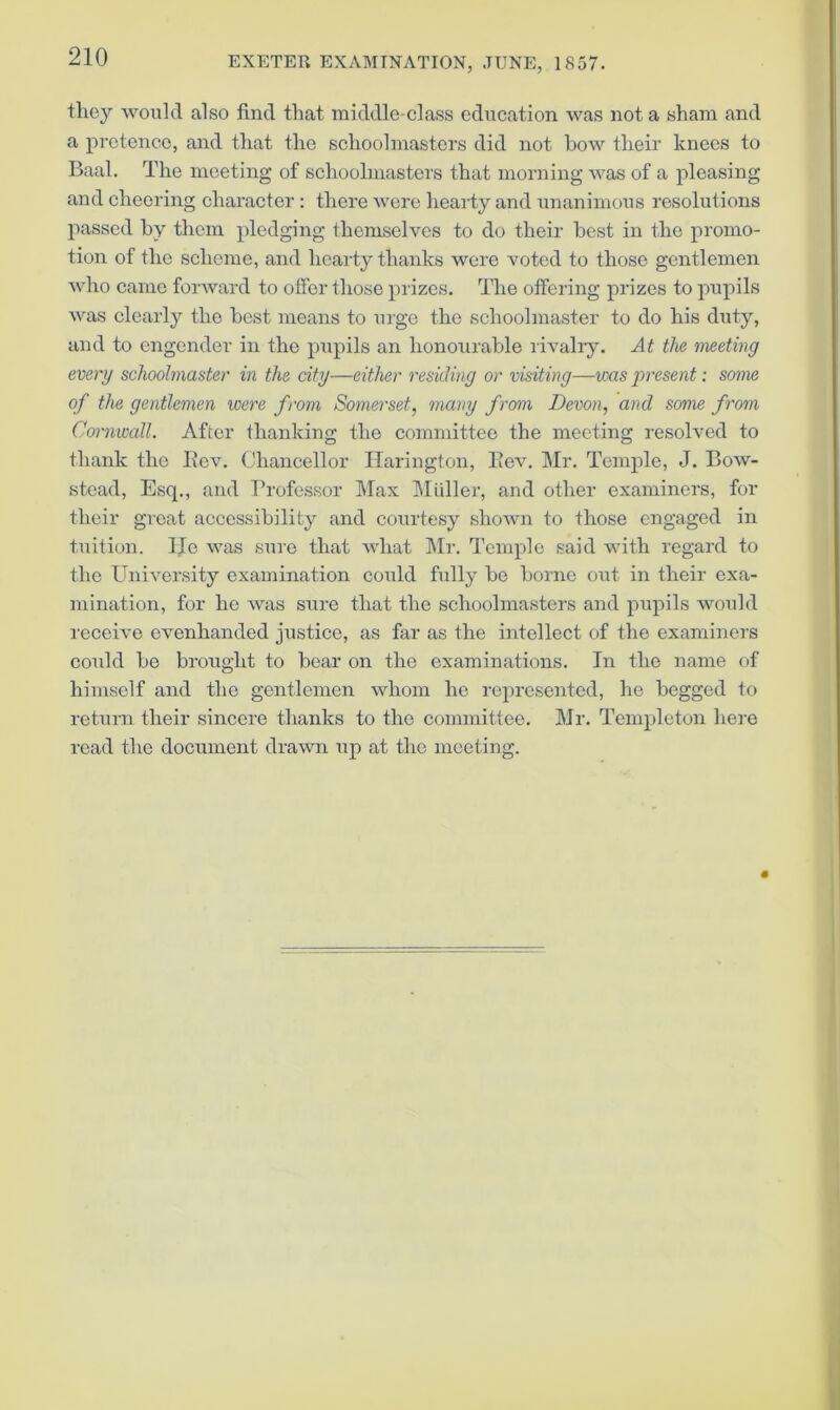 they would also find that middle-class education was not a sham and a pretence, and that the schoolmasters did not how their knees to Baal. The meeting of schoolmasters that morning was of a pleasing and cheering character : there were heaidy and unanimous resolutions passed by them pledging themselves to do their best in the promo- tion of the scheme, and hearty thanks were voted to those gentlemen who came forward to offer those prizes. The offering prizes to pupils was clearly the best means to urge the schoolmaster to do his duty, and to engender in the pupils an honourable livalry. At the meeting every schoolmaster in the city—either residing or visiting—vxis present: some of the gentlemen were from Somerset, 7nany from Devon, and some from Cornwall. After thanking the committee the meeting resolved to thank the l\cv. Chancellor Ilarington, llev. ]\Ir. Temple, J. Bow- stead, Esq., and Professor Max Muller, and other examiners, for their great accessibility and courtesy shown to those engaged in tuition. He was sure that what Mr. d’emple said with regard to the University examination could fxdly be borne out in their exa- mination, for he was sure that the schoolmasters and pupils would receive evenhanded justice, as far as the intellect of the examiners could bo bi’ought to bear on the examinations. In the name of himself and the gentlemen whom he represented, he begged to rctxirn their sincere thanks to the committee. Mr. Templeton hero read the document drawn up at the meeting.