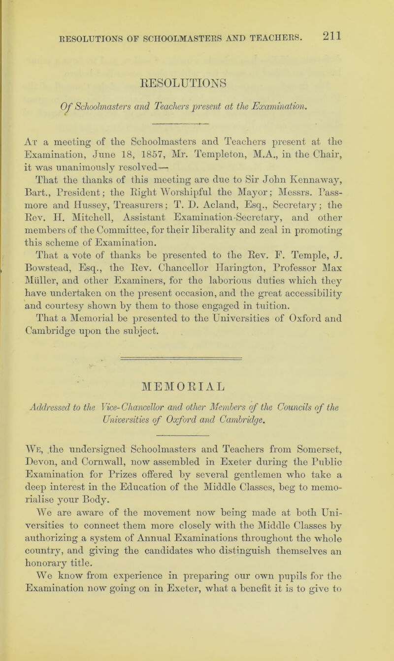 RESOLUTIONS Of Schoolmasters and Teachers present at the Examination. At a meeting of the Schoolmasters and Teachei’s present at the Examination, Jmie 18, 1857, Mr. Templeton, M.A., in the Chair, it was imanimonsly resolved— That the thanks of this meeting are dne to Sir John Kennaway, Bart., Bresident; the Bight Worshipful the Mayor; Messrs. Bass- more and Hussey, Treasurers; T. 1). Acland, Esq., Secretary; the Kev, II. Mitchell, iVssistant Examination-Secretary, and other members of the Committee, for their liberality and zeal in pi-omoting this scheme of Examination. That a vote of thanks ho presented to the Eev. E. Temple, J. Bowstead, Esq., the Bev. Chancellor llarington, Brofessor Max Midler, and other Examiners, for the laborious duties which they have undertaken on the present occasion, and the great accessibility and courtesy shown by them to those engaged in t.Tiition. That a Memorial be presented to the Universities of Oxford and Cambridge upon the subject. MEMORIAL Addressed to the Vice-Chancellor and other Members of the Councils of the Universities of Oxford and Cambridge. AVe, the undersigned Schoolmasters and Teachers from Somerset, Devon, and Cornwall, now assembled in Exeter during the Bublic Examination for Brizes offered by several gentlemen who take a deep interest in the Education of the Middle Classes, beg to memo- rialise your Body. AVo are aware of the movement now being made at both Uni- versities to connect them more closely with the Middle Classes by authorizing a system of Annual Examinations throughout the whole country, and giving the candidates who distinguish themselves an honorary title. We know from experience in preparing our own pupils for the Examination now going on in Exeter, what a benefit it is to give to
