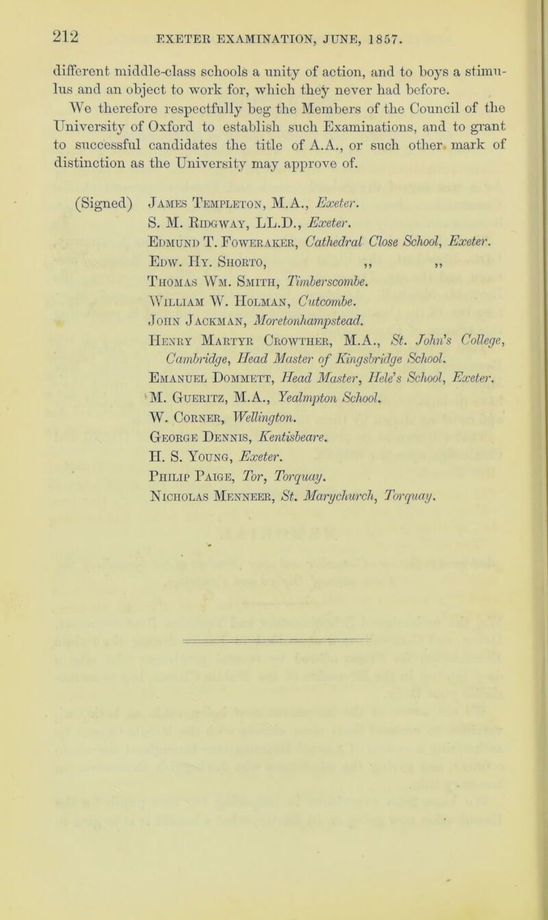 different middle-class schools a unity of action, and to hoys a stimn- 1ns and an object to work for, which they never had before. We therefore respectfully beg the Members of the Council of the ITniversity of Oxford to establish such Examinations, and to grant to successful candidates the title of A.A., or such other, mark of distinction as the University may approve of. (Signed) James Templeton, M.A., Exeter. S. M. Eidgway, LL.D., Exeter. Edmund T. Foweraker, Cathedral Close School, Exeter. Edw. IIy. Siiorto, ,, ,, Thomas Wm. Smith, Timbersconibe. ^VILLIAM W. Holman, Cutcombe. John Jackman, Moretonhampstead. Henry Martyr Crowther, M.A., St. John’s College, Cambridge, Head Master of Kingsbridge School. Emanuel Dommett, Head Master, llele's School, Exeter. *M. Gueritz, M.A., Yealmpton School. W. Corner, Wellington. George Dennis, Kentisbeare. H. S. Young, Exeter. Philip Paige, Tor, Torquay. Nicholas Menneer, St. Marychurch, Torquay.