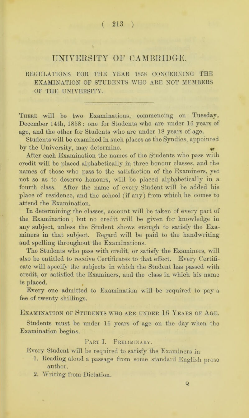 UNIVERSITY OF CAMBRIDOE. REGULATIONS FOR THE YEAR 1858 CONCERNING THE EXAMINATION OF STUDENTS WHO ARE NOT MEMBERS OF THE UNIVERSITY. There will be two Examinations, commencing on Tuesday, December 14tb, 1858: one for Students who are under 16 years of age, and the other for Students who are under 18 years of age. Students will be examined in such places as the Syndics, appointed by the Univei’sity, may determine. ^ After each Examination the names of the Students who pass with credit will be placed alphabetically in three honour classes, and the names of those who pass to the satisfaction of the Examiners, yet not so as to deserve honours, will be placed alphabetically in a fourth class. After the name of every Student will be added his place of residence, and the school (if any) from which he comes to attend the Examination. In determining the classes, account will be taken of every part of the Examination ; but no credit will be given for knowledge in any subject, unless the Student shows enough to satisfy the Exa- miners in that subject. Regard will be paid to the handwriting and spelling th]’oughout the Examinations. The Students who pass with credit, or satisfy the Examiners, will also be entitled to receive Certiticates to that efi'ect. Every Certifi- cate will specify the subjects in which the Student has passed with credit, or satisfied the Examiners, and the class in which his name is placed. Every one admitted to Examination will be required to pay a fee of twenty shillings. Examination of Students who are under 16 Years of Age. Students must be under 16 years of age on the day when the Examination begins. Part T. Preumixarv. Every Student will be recjuired to satisfy the Examiners in 1. Reading aloud a passage from some standard English prose author. 2. Writing from Dictation. Q.
