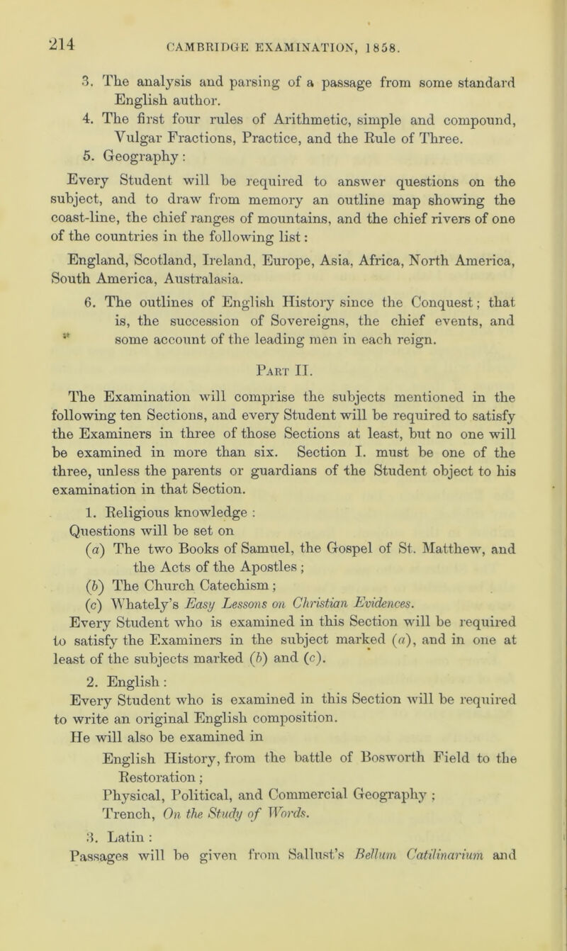 3. The analysis and parsing of a passage from some standard English author. 4. The first four rules of Arithmetic, simple and compound, Vulgar Fractions, Practice, and the Rule of Three. 5. Geography: Every Student will be required to answer questions on the subject, and to draw from memory an outline map showing the coast-line, the chief ranges of mountains, and the chief rivers of one of the countries in the following list: England, Scotland, Ireland, Europe, Asia, Africa, North America, South America, Australasia. 6. The outlines of English History since the Conquest; that is, the succession of Sovereigns, the chief events, and ** some account of the leading men in each reign. Part II. The Examination will comprise the subjects mentioned in the following ten Sections, and every Student will be required to satisfy the Examiners in three of those Sections at least, but no one will be examined in more than six. Section I. must be one of the three, unless the parents or guardians of the Student object to his examination in that Section. 1. Religious knowledge : Questions will be set on (а) The two Books of Samuel, the Gospel of St. IMatthew, and the Acts of the Apostles ; (б) The Church Catechism; (c) ^VhateIy’s Easy Lessons on Christian Evidences. Every Student who is examined in this Section will be required to satisfy the Examiners in the subject marked (o), and in one at least of the subjects marked (b) and (c), 2. English: Every Student who is examined in this Section will be required to write an original English composition. He will also be examined in English History, from the battle of Bosworth Field to the Restoration; Physical, Political, and Commercial Geography ; Trench, On the Study of TForf/s. 3. Latin : Passages will be given from Sallust’s Belluin CatUinarium and