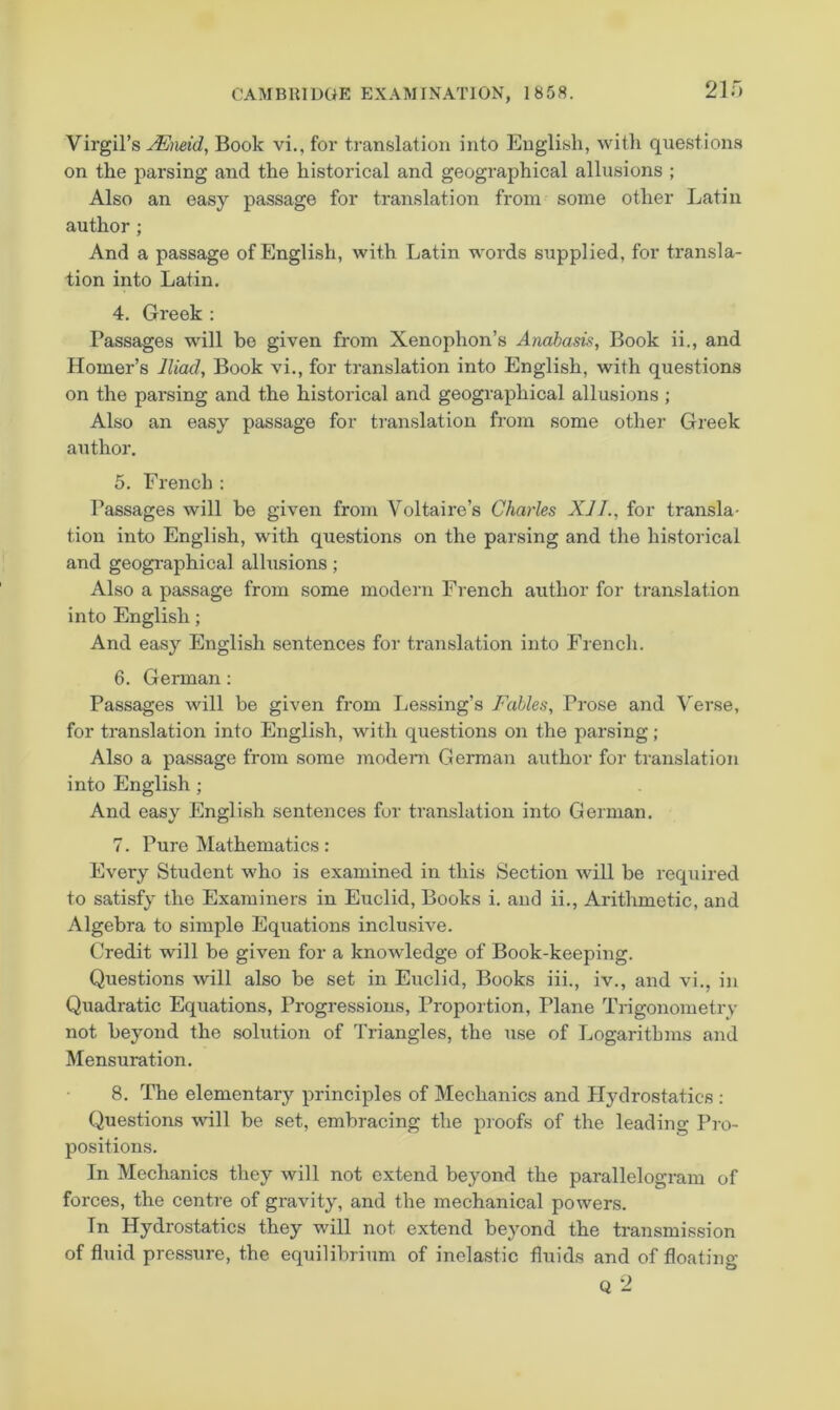 Virgil’s ^neid, Book vi,, for translation into Euglisli, with questions on the parsing and the historical and geographical allusions ; Also an easy passage for translation from some other Latin author; And a passage of English, with Latin words supplied, for transla- tion into Latin. 4. Greek : Passages will be given from Xenophon’s Anabasis, Book ii., and Homer’s Iliad, Book vi., for translation into English, with questions on the parsing and the historical and geographical allusions ; Also an easy passage for translation from some other Greek author. 5. French : Passages will be given from Voltaire’s Charles XJJ., for transla- tion into English, with questions on the parsing and the historical and geogi'aphical allusions; Also a passage from some modern French author for ti’anslation into English; And easy English sentences for translation into French. 6. German: Passages will be given from Tjes.sing’s Fables, Prose and Verse, for translation into English, with questions on the parsing; Also a passage from some modem German author for translation into English ; And easy English sentences for translation into German. 7. Pure Mathematics: Every Student who is examined in this Section will be required to satisfy the Examiners in Euclid, Books i. and ii., Arithmetic, and Algebra to simple Equations inclusive. Credit will be given for a knowledge of Book-keeping. Questions will also be set in Euclid, Books iii., iv., and vi., in Quadratic Equations, Progressions, Proportion, Plane Trigonometry not beyond the solution of Triangles, the use of Logarithms and Mensuration. 8. The elementary principles of Mechanics and Hydrostatics : Questions will be set, embracing the proofs of the leading Pro- positions. In Mechanics they will not extend beyond the parallelogram of forces, the centre of gravity, and the mechanical powers. In Hydrostatics they will not extend beyond the transmission of fluid pressure, the equilibrium of inelastic fluids and of floating Q 2