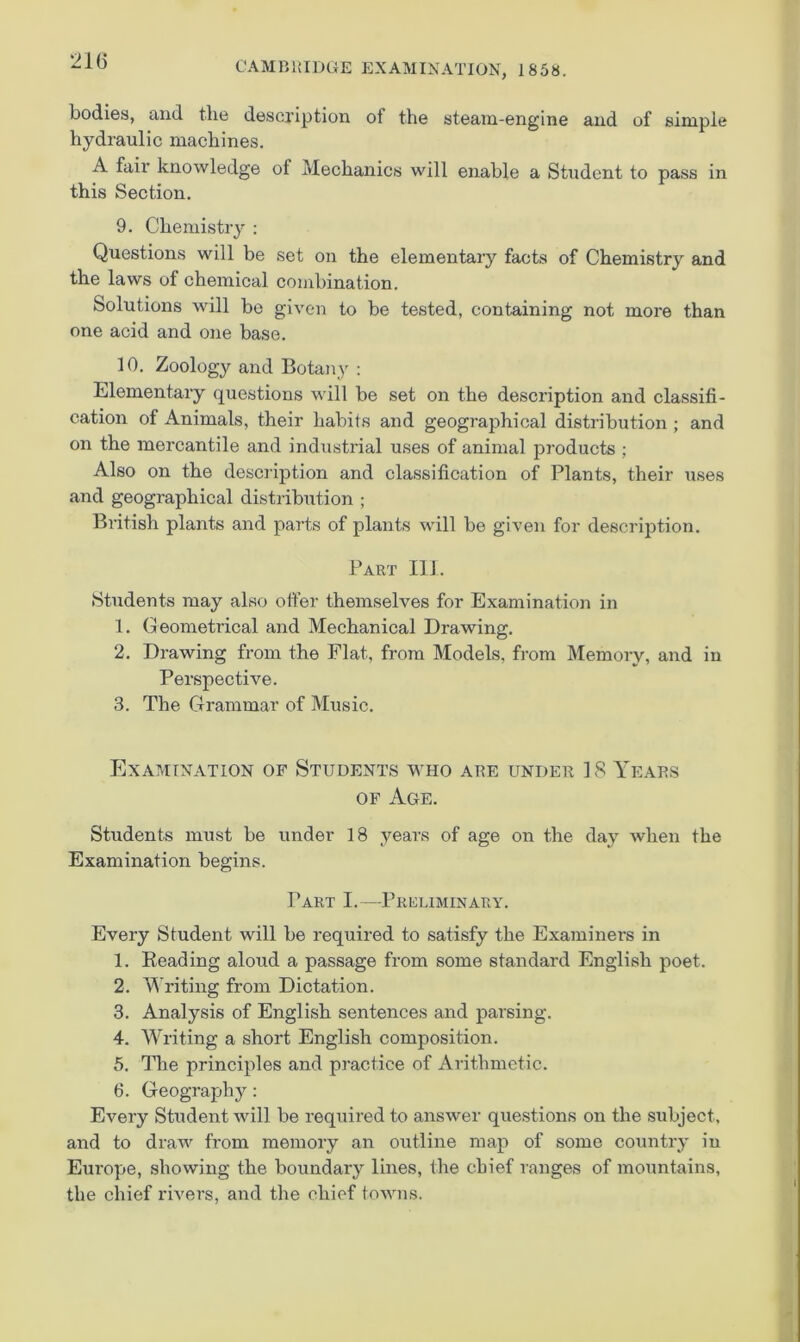 21G bodies, and tlie description of the steam-engine and of simple hydraulic machines. A fair knowledge of Mechanics will enable a Student to pass in this Section. 9. Chemistry : Questions will be set on the elementary facts of Chemistry and the laws of chemical combination. Solutions Avill bo given to be tested, containing not more than one acid and one base. 10. Zoology and Botany : Elementary questions will be set on the description and classifi- cation of Animals, their habits and geographical distribution ; and on the mercantile and industrial uses of animal products ; Also on the description and classification of Plants, their uses and geographical distribution ; British plants and parts of plants will be given for description. Part 111. Students may also offer themselves for Examination in 1. Geometrical and Mechanical Drawing. 2. Drawing from the Flat, from Models, from Memory, and in Perspective. 3. The Grammar of Music. Examination of Students who are under ]8 Years OF Age. Students must be under 18 years of age on the day when the Examination begins. Part I.—Preliminary. Every Student will be required to satisfy the Examiners in 1. Beading aloud a passage from some standard English poet. 2. Writing from Dictation. 3. Analysis of English sentences and parsing. 4. Writing a short English composition. 5. The principles and practice of Arithmetic. 6. Geography: Every Student will be required to answer questions on the subject, and to draw from memory an outline map of some country in Europe, showing the boundary lines, the chief ranges of mountains, the chief rivers, and the chief towns.