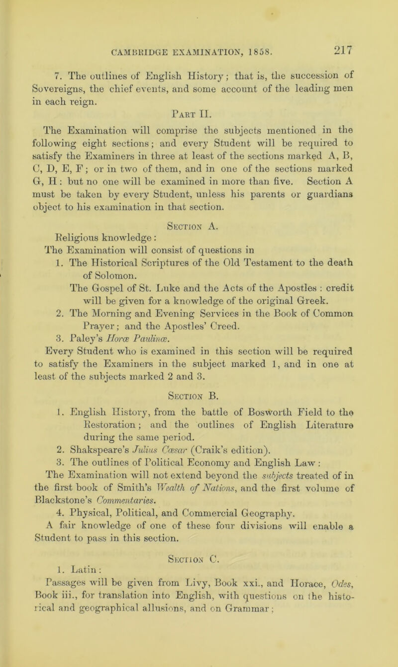 7. The outlines of English History; that is, the succession of Sovereigns, the chief events, and some account of the leading men in each reign. Part II. The Examination will comprise the subjects mentioned in the following eight sections; and every Student will be required to satisfy the Examiners in three at least of the sections marked A, B, C, L), E, F; or in two of them, and in one of the sections marked G, H : but no one will be examined in more than five. Section A must be taken by eveiy Student, unless his parents or guardians object to his examination in that section. Spxtion a. Keligious knowledge: The Examination will consist of questions in 1. The Historical Scriptures of the Old Testament to the death of Solomon. The Gospel of St. Luke and the Acts of the Apostles ; credit will be given for a knowledge of the original Greek. 2. The Morning and Evening Services in the Book of Common Prayer; and the Apostles’ Creed. 3. Paley’s Iloroe Pmilwce. Every Student who is examined in this section will be required to satisfy the Examiners in the subject marked 1, and in one at least of the subjects marked 2 and 3. Section B. 1. English History, from the battle of Bosworth Field to the Eestoration; and the outlines of English Literature during the same period. 2. Shakspeare’s Julius Ccesar (Craik’s edition). 3. The outlines of Political Economy and English Law : The Examination will not extend beyond the subjects treated of in the first book of Smith’s Wealth of Nations, and the first volume of Blackstone’s Commentaries. 4. Phy.sical, Political, and Commercial Geography. A fair knowledge of one of these four divisions will enable a Student to pass in this section. Section C. 1. Latin: Passages will be given from Livy, Book xxi., and Horace, Odes, Book iii., for tramslation into English, with questions on the histo- rical and geographical allusions, and on Grammar;