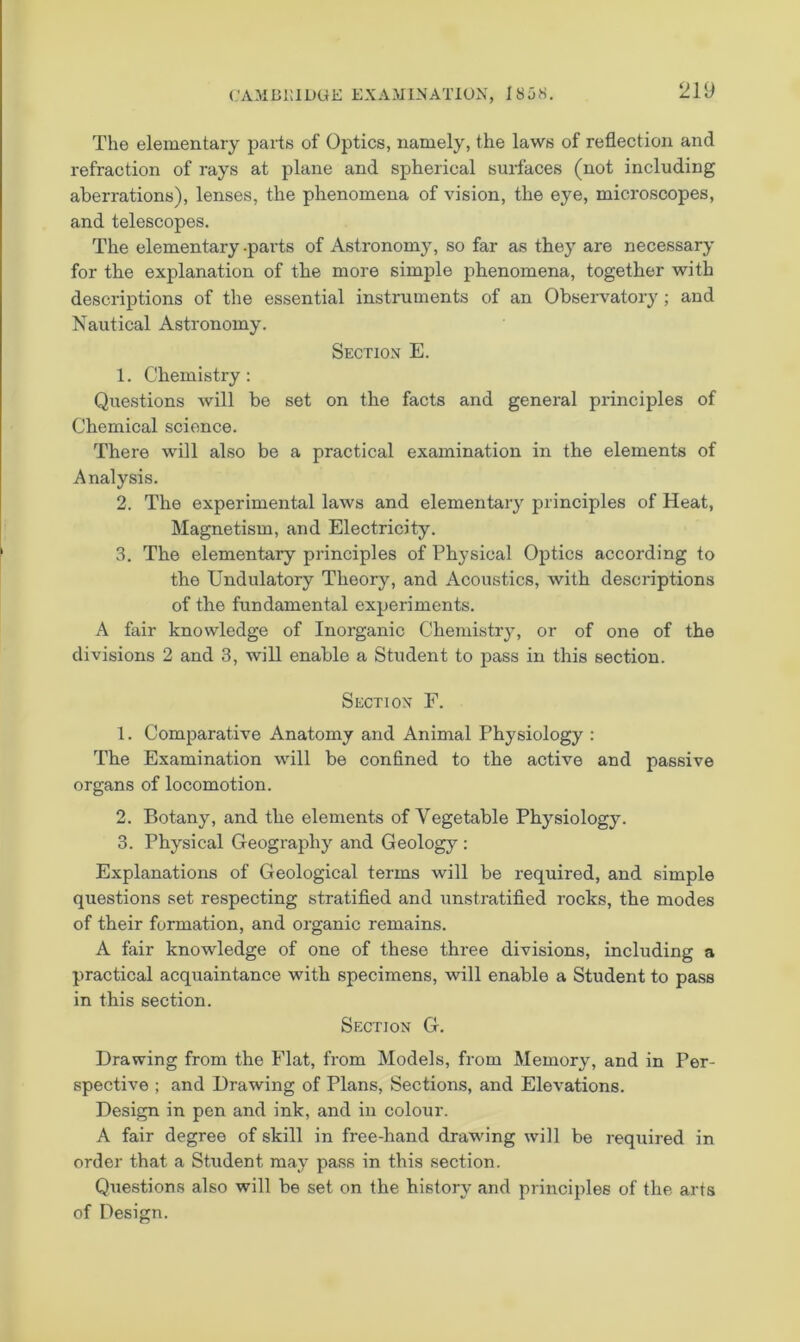 The elementary parts of Optics, namely, the laws of reflection and refraction of rays at plane and spherical surfaces (not including aberrations), lenses, the phenomena of vision, the eye, microscopes, and telescopes. The elementary .parts of Astronomy, so far as they are necessary for the explanation of the more simple phenomena, together with descriptions of the essential instruments of an Obseiwatory; and Nautical Astronomy. Section E. 1. Chemistry: Questions will be set on the facts and general principles of Chemical science. There will also be a practical examination in the elements of Analysis. 2. The experimental laws and elementary principles of Heat, Magnetism, and Electricity. 3. The elementary principles of Physical Optics according to the Undulatory Theory, and Acoustics, with descriptions of the fundamental experiments. A fair knowledge of Inorganic Chemistry, or of one of the divisions 2 and 3, will enable a Student to pass in this section. Section E. 1. Comparative Anatomy and Animal Physiology : The Examination will be confined to the active and passive organs of locomotion. 2. Botany, and the elements of Vegetable Physiology. 3. Physical Geograph}' and Geology ; Explanations of Geological terms will be required, and simple questions set respecting stratified and unstratified rocks, the modes of their formation, and organic remains. A fair knowledge of one of these three divisions, including a practical acquaintance with specimens, will enable a Student to pass in this section. Section G. Drawing from the Flat, from Models, from Memory, and in Per- spective ; and Drawing of Plans, Sections, and Elevations. Design in pen and ink, and in colour. A fair degree of skill in free-hand drawing will be required in order that a Student may pass in this section. Questions also will be set on the history and principles of the arts of Design.