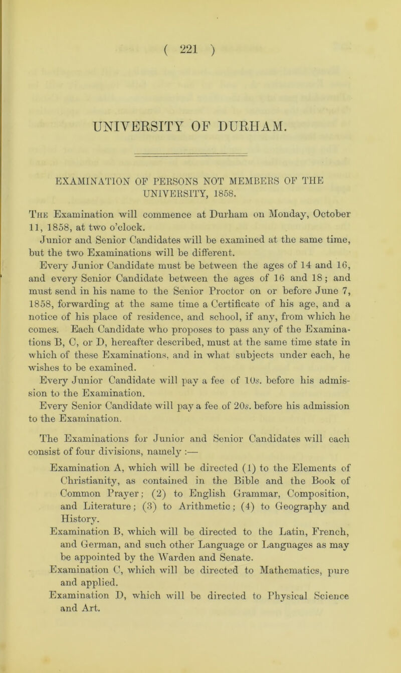 UNIVERSITY OF DURHAM. EXAMINATION OF PERSONS NOT MEMBERS OF THE UNIVERSITY, 1858. Thk Examination will commence at Durliam on Monday, October 11, 1858, at two o’clock. Junior and Senior Candidates will be examined at tbe same time, but the two Examinations will be different. Every Junior Candidate must be between the ages of 14 and 16, and every Senior Candidate between the ages of 16 and 18; and must send in his name to the Senior Proctor on or before June 7, 1858, forwarding at the same time a Certificate of his age, and a notice of his place of residence, and school, if any, from which he comes. Each Candidate who proposes to pass any of the Examina- tions B, C, or D, hereafter described, must at the same time state in which of these Examinations, and in what subjects under each, he wishes to be examined. Every Junior Candidate will ]>ay a fee of 10^. before his admis- sion to the Examination. Every Senior Candidate will pay a fee of 20s. before his admission to the Examination. The Examinations for Junior and Senior Candidates will each consist of four divisions, namely :— Examination A, which will be directed (1) to the Elements of Christianity, as contained in the Bible and the Book of Common Prayer; (2) to English Grammar, Composition, and Literature; (3) to Arithmetic; (4) to Geography and History. Examination B, which will be directed to the Latin, French, and German, and such other Language or Languages as may be appointed by the Warden and Senate. Examination C, which will be directed to Mathematics, pure and applied. Examination I), which will be directed to Physical Science and Art.