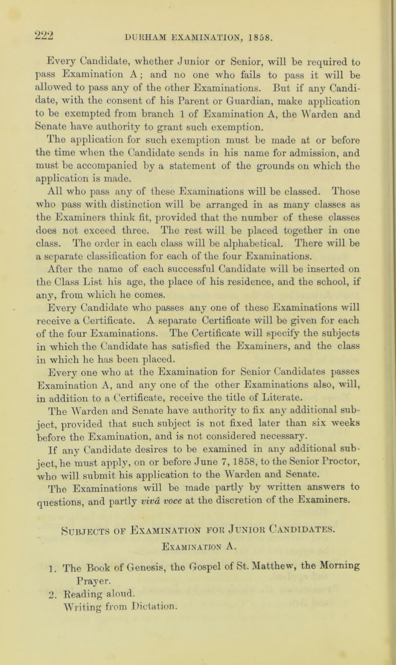 Every Candidate, whether Junior or Senior, will be required to pass Examination A; and no one who fails to pass it will be allowed to pass any of the other Examinations. But if any Candi- date, with the consent of his Parent or Guardian, make application to be exempted from branch 1 of Examination A, the SN'arden and Senate have authority to grant such exemption. The application for such exemption must be made at or before the time when the Candidate sends in his name for admission, and must be accompanied by a statement of the grounds on which the application is made. All who pass any of these Examinations will be classed. Those who pass with distinction will be arranged in as many classes as the Examiners think fit, provided that the number of these classes does not exceed three. The rest will be placed together in one class. The order in each class will be alphabetical. There will be a separate classification for each of the four Examinations. After the name of each successful Candidate will be inserted on the Class List his age, the place of his residence, and the school, if any, from which he comes. Every Candidate who passes any one of these Examinations will receive a Certificate. A separate Certificate will be given for each of the four Examinations. The Certificate will specify the subjects in which the Candidate has satisfied the Examiners, and the class in which he has been placed. Every one who at the Examination for Senior Candidates passes Examination A, and any one of the other Examinations also, will, in addition to a Certificate, receive the title of Literate. The Warden and Senate have authority to fix any additional sub- ject, provided that such subject is not fixed later than six weeks before the Examination, and is not considered necessary. If any Candidate desires to be examined in any additional sub- ject, he must apply, on or before June 7,1858, to the Senior Proctor, who will submit his application to the Warden and Senate. The Examinations will be made partly by written answers to questions, and partly viva voce at the discretion of the Examiners. Subjects of Examination for Junior Candidates. Examination A. 1. The Book of Genesis, the Gospel of St. Matthew, the Morning Prayer. 2. Reading aloud. Writing from Dictation.