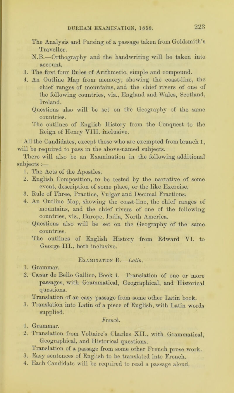 The Analysis and Parsing of a passage taken from Goldsmitli’s Traveller. N.B.—Orthography and the hand^vriting will be taken into account. 3. The first four Eules of Arithmetic, simple and compound. 4. An Outline Map from memory, showing the coast-line, the chief ranges of mountains, and the chief rivers of one of the following countries, viz., England and Wales, Scotland, Ireland. Questions also will be set on the Geography of the same countries. The outlines of English History from the Conquest to the Eeign of Henry VIII. inclusive. All the Candidates, except those who are exempted from branch 1, will be required to pass in the above-named subjects. There will also be an Examination in the following additional subjects :— 1. The Acts of the Apostles. 2. English Composition, to be tested by the narrative of some event, description of some place, or the like Exercise. 3. Rule of Three, Practice, Vulgar and Decimal Fractions. 4. An Outline Map, showing the coast-line, the chief ranges of mountains, and the chief rivers of one of the following countries, viz., Europe, India, North America. Questions also will be set on the Geography of the same countries. The outlines of English History from Edward VI. to George III., both inclusive. Ex'amination B.—Latin. 1. Grammar. 2. Csesar de Bello Gallico, Book i. Translation of one or more passages, with Grammatical, Geographical, and Historical questions. Translation of an easy passage from some other Latin book. 3. Translation into Latin of a piece of English, with Latin words supplied. French. 1. Grammar. 2. Translation from Voltaire’s Charles XII., with Grammatical, Geographical, and Historical questions. Translation of a passage from some other French prose work. 3. Easy sentences of English to be translated into French. 4. Each Candidate will be required to read a jiassagc aloud.