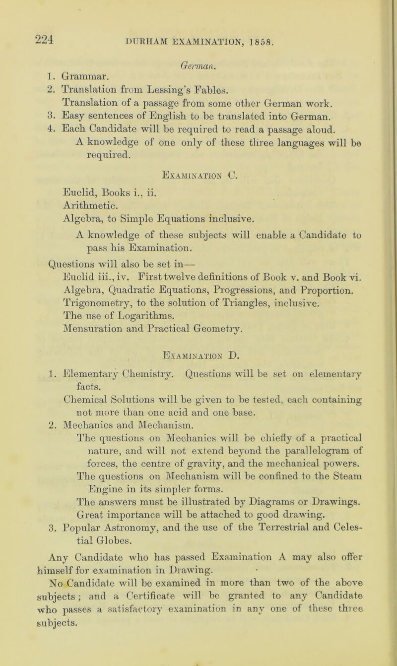 ‘^24 Gennai'i. 1. Grammar. 2. Translation from Lessing’s Fables. Translation of a passage from some other German work. 3. Easy sentences of English to be translated into German. 4. Each Candidate will be required to read a passage aloud. A knowledge of one only of these tlu’ee languages will be required. Examination C. Euclid, Books i., ii. Arithmetic. Algebra, to Simple Equations inclusive. A knowledge of these subjects will enable a Candidate to pass his Examination. Questions will also be set in- Euclid iii., iv. First twelve definitions of Book v. and Book vi. Algebra, Quadratic Equations, Progressions, and Proportion. Trigonometry, to the solution of Triangles, inclusive. The use of Logarithms. Mensuration and Practical Geometry. ExAMiNATION B. 1. Elementary Chemistry. Questions will be set on elementary facts. Chemical Solutions will be given to be tested, each containing not more than one acid and one base. 2. Mechanics and Mechanism. The questions on Mechanics will be chiefly of a practical nature, and will not extend beyond the parallelogram of forces, the centre of gravity, and the mechanical powers. The questions on I\Iechanism will be confined to the Steam Engine in its simpler forms. The answers must be illustrated by Diagrams or Drawings. Great importance will be attached to good drawing. 3. Popular Astronomy, and the use of the Terrestrial and Celes- tial Globes. Any Candidate who has passed Examination A may also offer himself for examination in Drawing. No Candidate will be examined in more than two of the above subjects; and a Certificate will bo granted to any Candidate who passes a satisfactory examination in any one of these three subjects.