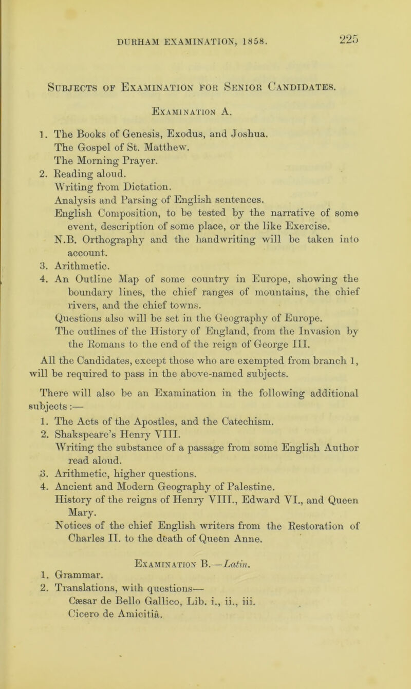 Subjects of Examination for Senior ('andidates. Examination A. 1. The Books of Genesis, Exodus, and Joshua. The Gospel of St. Matthew. The Morning Prayer. 2. Reading aloud. Writing from Dictation. Analysis and Parsing of English sentences. English Composition, to he tested by the narrative of some event, description of some place, or the like Exercise. N.B. OrthogTaphy and the handwiiting will be taken into account. 3. Arithmetic. 4. An Outline Map of some country in Europe, showing the boundary lines, the chief ranges of mountains, the chief livers, and the chief towns. Questions also will be set in the Geography of Europe. The outlines of the History of England, from the Invasion by the Romans to the end of the reign of George 111. All the Candidates, except those who are exempted from branch 1, will be required to pass in the above-named subjects. There will also be an Examination in the following additional subjects:— 1. The Acts of the Apostles, and the Catechism. 2. Shakspeare’s Henry Till. Writing the substance of a passage from some English Author read aloud. o. Arithmetic, higher questions. 4. Ancient and Modern Geogi’aphy of Palestine. History of the reigns of Henry VIII., Edward VI., and Queen Mary. Notices of the chief English writers from the Restoration of Charles II. to the doath of Queen Anne. Examination B.—Latin. 1. Grammar. 2. Translations, with questioirs— Caesar de Bello Gallico, Lib. i., ii., iii. Cicero de Amicitia.