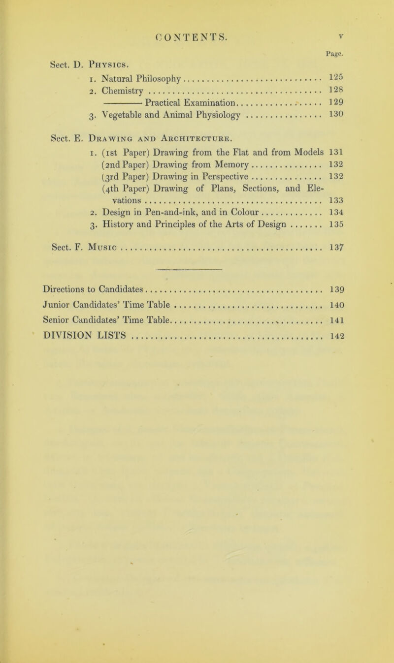 Page. Sect. D. Physics. 1. Natural Philosophy 125 2. Chemistry 128 Practical E.xamination 129 3. Vegetable and Animal Physiology 130 Sect. E. Drawing and Architecture. I. (ist Paper) Drawing from the Flat and from Models 131 (2nd Paper) Drawing from Memory 132 (3rd Paper) Dramng in Perspective 132 (4th Paper) Drawing of Plans, Sections, and Ele- vations 133 2. Design in Pen-and-ink, and in Colour 134 3. History and Principles of the Arts of Design 135 Sect. F. Music 137 Directions to Candidates 139 Junior Candidates’ Time Table 140 Senior Candidates’ Time Table 141 DIVISION LISTS 142