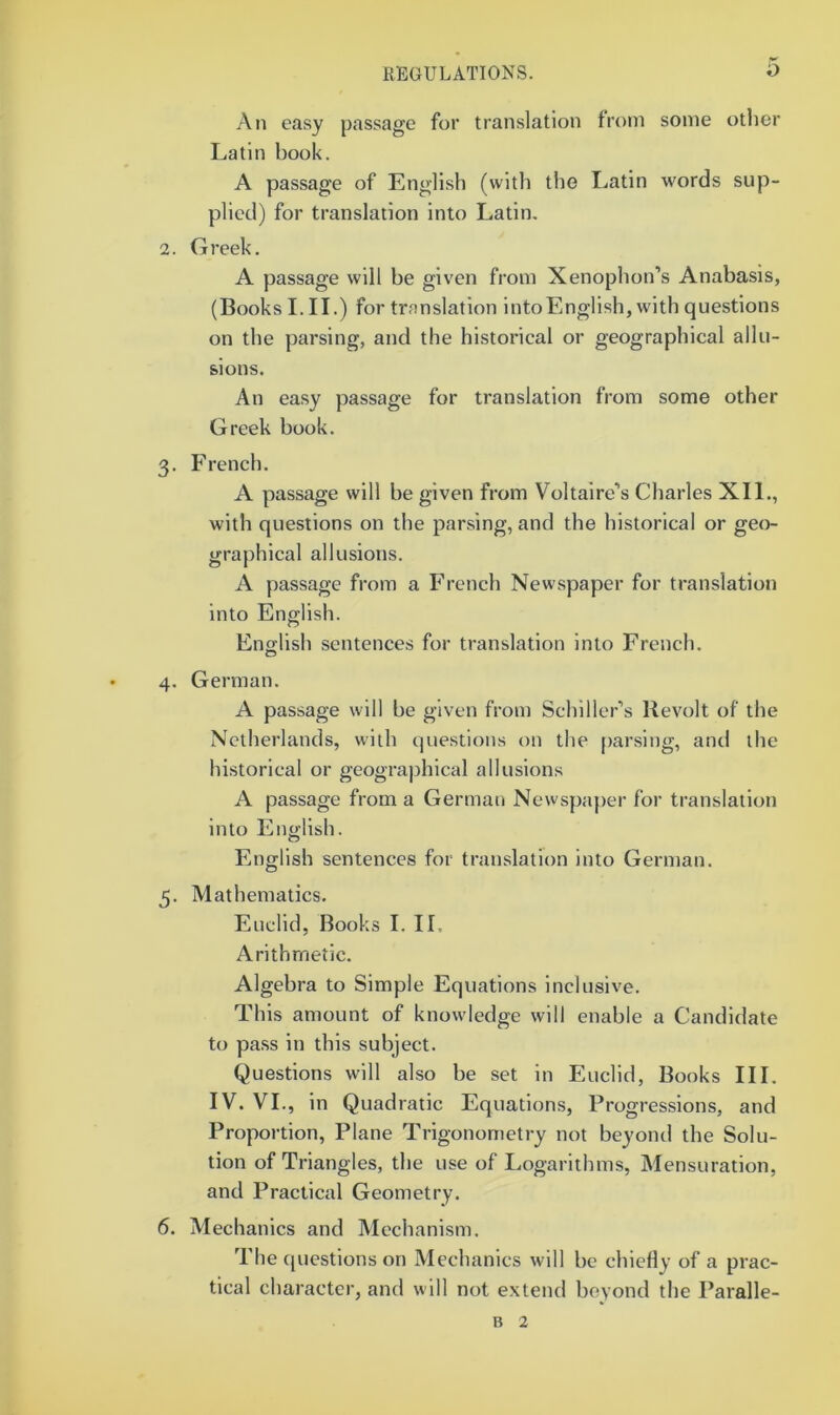 An easy passage for translation from some other Latin book. A passage of English (with the Latin words sup- plied) for translation into Latin. 2. Greek. A passage will be given from Xenophon’s Anabasis, (Books I. II.) for translation intoEnglish, with questions on the parsing, and the historical or geographical allu- sions. An easy passage for translation from some other Greek book. 3. French. A passage will be given from Voltaire’s Charles XII., with questions on the parsing, and the historical or geo- graphical allusions. A passage from a French Newspaper for translation into English. Eno-lish sentences for translation into French. O 4. German. A passage will be given from Schiller’s Revolt of the Netherlands, with questions on the parsing, and the hi.storical or geographical allusions A passage from a German Newspaper for translation into English. English sentences for translation into German. 5. Mathematics. Euclid, Books I. II, Arithmetic. Algebra to Simple Equations inclusive. This amount of knowledge will enable a Candidate to pass in this subject. Questions will also be set in Euclid, Books III. IV. VI., in Quadratic Equations, Progressions, and Proportion, Plane Trigonometry not beyond the Solu- tion of Triangles, the use of Logarithms, Mensuration, and Practical Geometry. 6. Mechanics and Mechanism. The (piestionson Mechanics will be chiefly of a prac- tical character, and will not extend beyond the Paralle- B 2