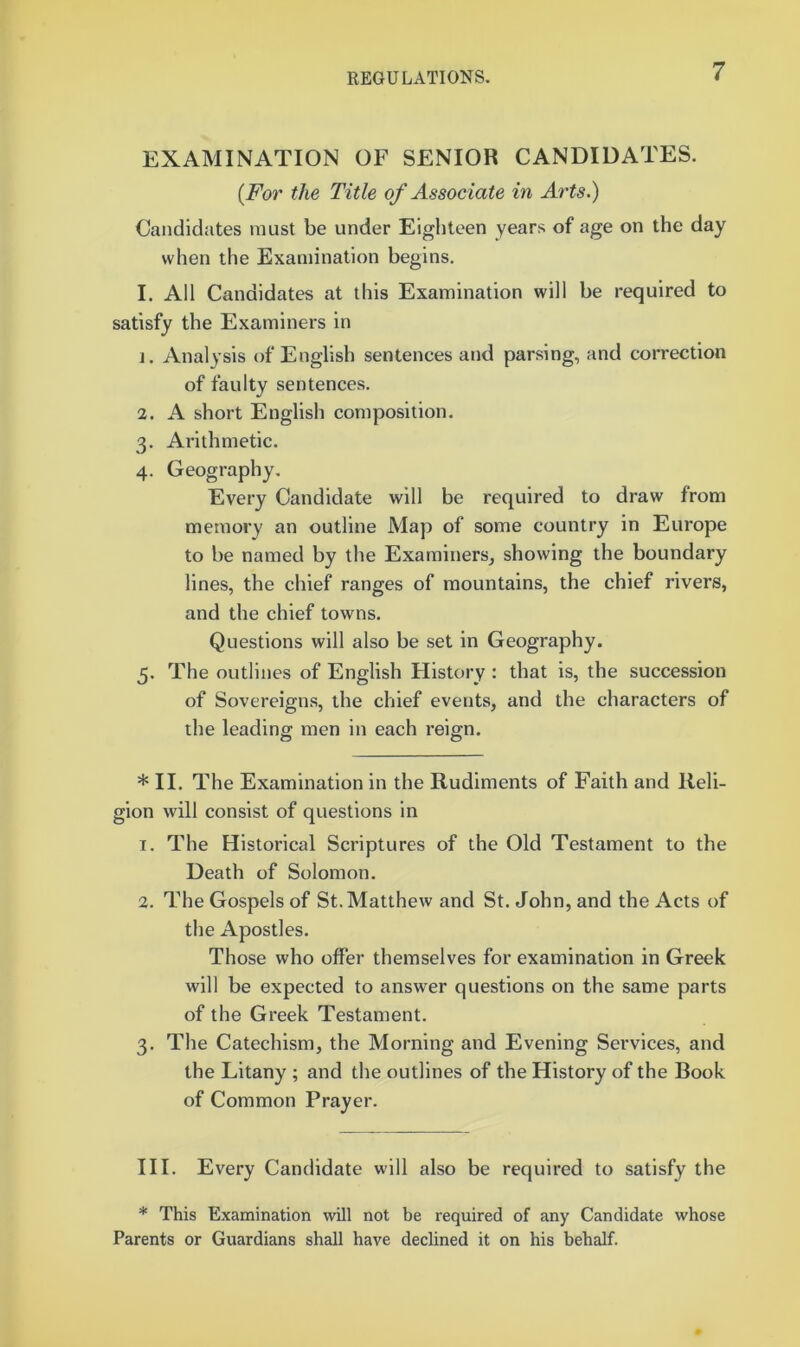 EXAMINATION OF SENIOR CANDIDATES. {For the Title of Associate in Arts.) Candidates must be under Eighteen years of age on the day when the Examination begins. I. All Candidates at this Examination will he required to satisfy the Examiners in 1. Analysis of English sentences and parsing, and correction of faulty sentences. 2. A short English composition. 3. Arithmetic. 4. Geography. Every Candidate will be required to draw from memory an outline Map of some country in Europe to he named by the Examiners^ showing the boundary lines, the chief ranges of mountains, the chief rivers, and the chief towns. Questions will also be set in Geography. 5. The outlines of English History : that is, the succession of Sovereigns, the chief events, and the characters of the leading men in each reign. * II. The Examination in the Rudiments of Faith and Reli- gion will consist of questions in T. The Historical Scriptures of the Old Testament to the Death of Solomon. 2. The Gospels of St. Matthew and St. John, and the Acts of the Apostles. Those who offer themselves for examination in Greek will be expected to answer questions on the same parts of the Greek Testament. 3. The Catechism, the Morning and Evening Services, and the Litany ; and the outlines of the History of the Book of Common Prayer. III. Every Candidate will also be required to satisfy the * This Examination will not be required of any Candidate whose Parents or Guardians shall have declined it on his behalf.