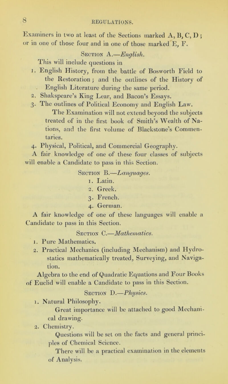 ]^xanuners in two at least of the Sections marked A, B, C, D ; or in one of those four and in one of those marked E, F. Section A.—English. This will include questions in 1. English History, from the battle of Bosworth Field to the Restoration ; and the outlines of the History of English Literature during the same period. 2. Shakspeare’s King Lear, and Bacon’s Essays. 3. The outlines of Political Economy and English Law. The Examination will not extend beyond the subjects treated of in the first book of Smith’s Wealth of Na- tions, and the first volume of Blackstone’s Commen- taries. 4. Physical, Political, and Commercial Geography. A fair knowledge of one of these four classes of subjects will enable a Candidate to pass in this Section. Section B.—Languages. 1. Latin. 2. Greek. 3. French. 4. German. A fair knowledge of one of these languages will enable a Candidate to pass in this Section. Section C.—Mathematics. 1. Pure Mathematics. 2. Practical Mechanics (including Mechanism) and Hydro- statics mathematically treated. Surveying, and Naviga- tion. Algebra to the end of Quadratic Equations and Four Books of Euclid will enable a Candidate to pass in this Section. Section D.—Physics. 1. Natural Philosophy. Great importance will be attached to good Mechani- cal drawing. 2. Chemistry. Questions will be set on the facts and general princi- ples of Chemical Science. There will be a practical examination in the elements of Analysis.
