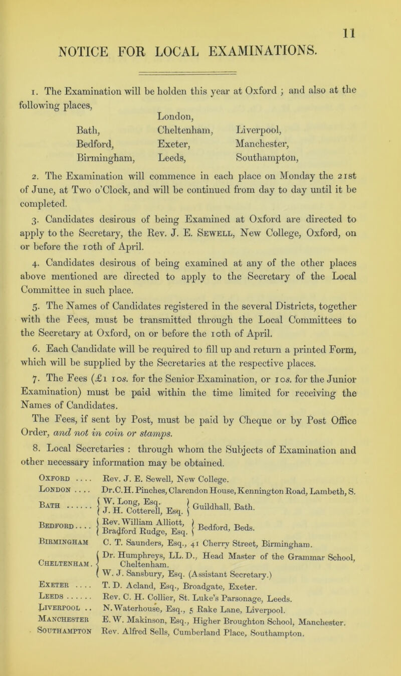 I. The Examination will be holden this year at Oxford ; and also at the following places, Bath, Bedford, Birmingham, London, Cheltenham, Exeter, Leeds, Liverpool, Manchester, Southampton, 2. The Examination will commence in each place on Monday the 21st of June, at Two o’Clock, and will be continued from day to day until it be completed. 3. Candidates desirous of being Examined at Oxford are directed to apply to the Secretary, the Rev. J. E. Sewell, New College, Oxford, on or before the loth of April. 4. Candidates desirous of being examined at any of the other places above mentioned are directed to apply to the Secretary of the Local Committee in such place. 5. The Names of Candidates registered in the several Districts, together with the Fees, must be transmitted through the Local Committees to the Secretai-y at Oxford, on or before the loth of April. 6. Each Candidate will be required to fill up and return a printed Form, which will be supplied by the Secretaries at the respective places. 7. The Fees (.£x los. for the Senior Examination, or los. for the Junior Examination) must be paid within the time limited for receiving the Names of Candidates. The Fees, if sent by Post, must be paid by Cheque or by Post Office Order, a/)id not in coin or stamps. 8. Local Secretaries : through whom the Subjects of Examination and other necessary information may be obtained. Oxford London .... Bath Bedford .... Birmingham Cheltenham . Exeter .... Leeds Liverpool .. Manchester Southampton Guildhall, Bath. Bedford, Beds. Rev. J. E. Sewell, New College. Dr.C.H. Pinches, Clarendon House, Kennington Road, Lambeth, S. W. Long, Esq. ) J. H. Cotterell, Esq. \ I Rev. William Alliott, ( Bradford Rudge, Esq. C. T. Saunders, Esq., 41 Cherry Street, Birmingham. 1 Dr. Humphreys, LL. D., Head Master of the Grammar School, < Cheltenham. ( W. J. Sansbury, Esq. (Assistant Secretaiy.) T. D. Acland, Esq., Broadgate, Exeter. Rev. C. H. Collier, St. Luke’s Parsonage, Leeds. N. Waterhouse, Esq., 15 Rake Lane, Liverpool. E. W. Makinson, Esq., Higher Broughton School, Manchester. Rev. Alfred Sells, Cumberland Place, Southampton.