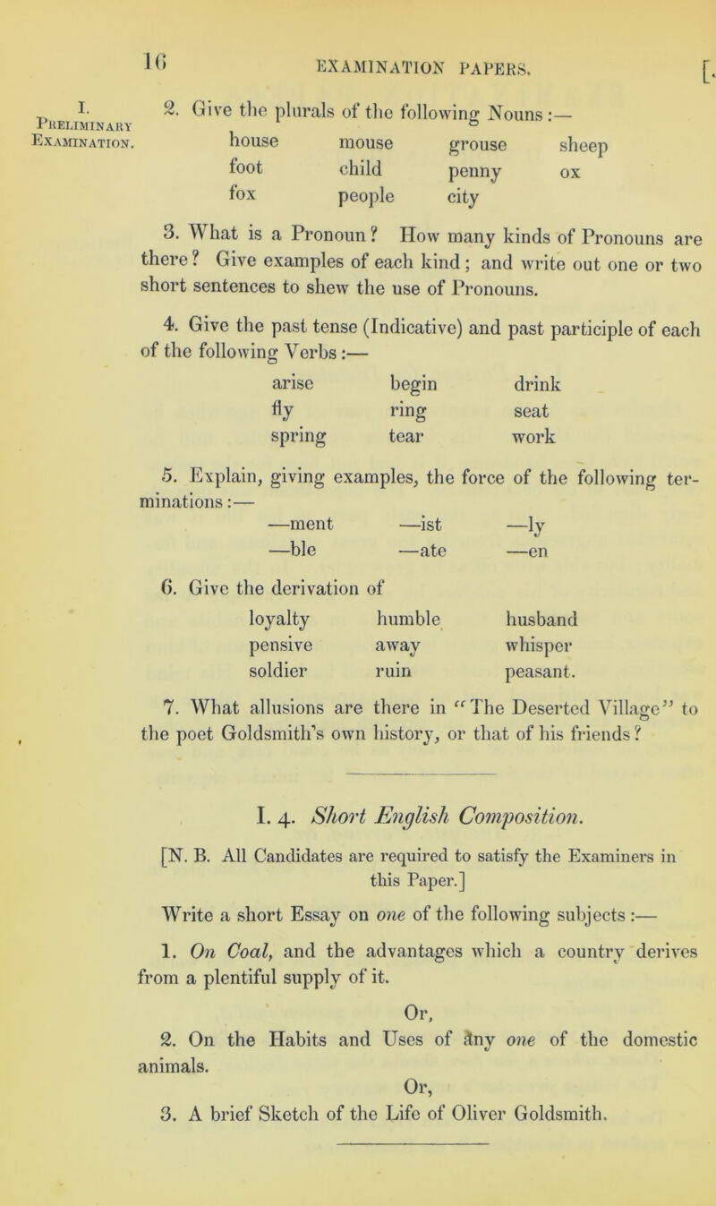 [ I. PliEUMINAllY Examination. 1() 2 Give tlie plurals of the following Nouns:— house foot fox mouse child people grouse sheep penny ox city 3. What is a Pronoun ? How many kinds of Pronouns are there ? Give examples of each kind; and write out one or two short sentences to shew the use of Pronouns. 4. Give the past tense (Indicative) and past participle of each of the following Verbs:— arise begin drink fly ring seat spring tear work 5. Explain, giving examples, the force of the following ter- minations :— —ment —ist —ly —ble —ate —en 6, Give the derivation of loyalty humble husband pensive away whisper soldier ruin peasant. 7. What allusions are there in ^^The Deserted Villajre’^ to o the poet Goldsmith’s own history, or that of his friends ? I. 4. Short English Composition. [N. B. All Candidates are required to satisfy the Examiners in this Paper.] Write a short Essay on one of the following subjects :— 1. On Coal, and the advantages which a country'derives from a plentiful supply of it. Or, 2. On the Habits and Uses of ^ny one of the domestic animals. Or,