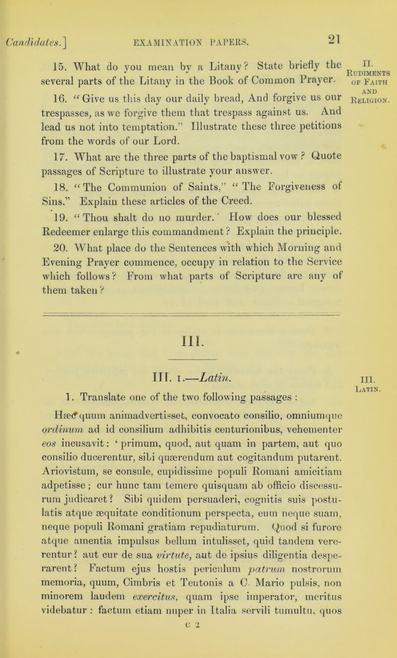 15. What do }^ou mean by a Litany? State briefly the several parts of the Litany in the Book of Common Prayer. 16. Give us this da}'’ our daily bread, And forgive us our trespasses, as we forgive them that ti’espass against us. And lead us not into temptation.” Illustrate these three petitions from the words of our Lord. 17. What are the three parts of the baptismal vow ? Quote passages of Scripture to illustrate your answer. 18. ‘‘The Communion of Saints.” “The Forgiveness of Sins.” Explain these articles of the Creed. 19. “Thou shalt do no murder. How does our blessed Redeemer enlarge this commandment ? Explain the principle. II. Rudiments OF Faith AND Religion. 20. \Vhat place do the Sentences with which Morning and Evening Prayer commence, occupy in relation to the vService which follows? Prom what parts of Scripture are any of them taken ? 111. III. I.—Latin. m, Latin. 1. Translate one of the two following passages : Hae(f quum animadvertisset, convocato consilio, omnium(}ue ordinum ad id consilium adhibitis centurionibus, vehementer eos incusavit: ‘ primum, quod, aut quam in partem, aut quo consilio ducerentur, sibi qiuerendum aut cogitandum putarent. Ariovistum, se console, cupidissime populi Romani amicitiam adpetisse; cur hunc tarn temere quisquam ab officio discessu- rum judicaret? Sibi quidem persuaderi, cognitis suis postu- latis atque mquitate conditionum perspecta, eum neque suam, neque populi Romani gratiam repudiaturum. C^nod si furore atque amentia impulsus bellum intulisset, quid tandem verc- rentur? aut cur de sua virtute, aut do ipsius diligentia despe- rarent? Factum ejus hostis periculum patrum nostrorum memoria, quum, Cimbris et Teutonis a C Mario pulsis, non minorem laudem exercitiis, quam ipse imperator, mcritus videbatur : factum etiam nuper in Italia .«ervili tumultn, quos c 2
