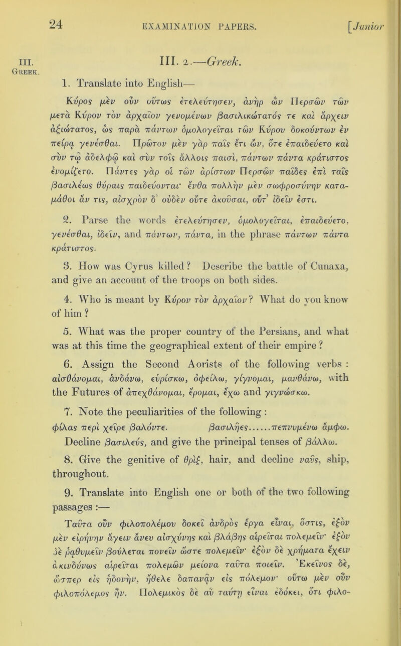 III. Greek. III. 2.—Greek. 1. Translate into English— Kvpos p.€v ovv ovTws (T€\evTr)CT€if, avrjp cor Ilepa-wr Tm> p.€Ta Kvpov Tov dpxaior yivop.ivd>v fiaaiKiKcaraTO^ re kuI apxeiv d^tcoraros, ws Trapa ndvroov 6p.oAoyetrai rwr Kvpor boKOvvTOiv iv Treipa ytvicrdai. Flpwror peer yap Trots ert wr. ore k-naih^vero kuI (Tvv rep d8eA(^(p koi ervr rots dAAots rrotcri, Trdrrtor irdvra Kpdrtcrros eropt^ero. Flarres ydp ot rwr dptorcor Hepo-tor TratSes erri rots /SaotAecos Ovpats 'naihivovrai’ (vda ttoKK^v per (raxppoavvrjv Kara- 2. Parse the words ereAedrTjcrer, 6p.okoyeLTaL, e7rat8e?Jero, yereVdot, t8etr, and 'ndvTa>v, irdvra, in the phrase ndvraiv ndvra KpdrL(TTO<i. 3. How was Cyrus killed 'i Describe the battle of Cnnaxa, and give an account of the ti-oops on both sides. 4. Who is meant by Kdpor ror dp^otor? What do you know of him ? 5. What was the proper country of the Persians, and what was at this time the geographical extent of their empire ? 6. x'^.ssign the Second Aorists of the following verbs : alaOdvop-ai, drSdreo, evpLo-Kca, d^etAco, yiyvopai, p.av6dva>, with the Futures of drr^xOdvop.ai, Ipopoi, ytyrcooKco. 7. Note the peculiarities of the following : (pikas TTcpt ^akdvre. ^aaikijss TreTrrrperco dp.(poi>. Decline /3acnAers, and give the principal tenses of ^dAAco. 8. Give the genitive of 6pl^, hair, and decline vavs, ship, throughout. 9. Translate into English one or both of the two following passages :— Tarra ovv (pikoirokep-ov boKel dvbpos tpya etrai, oaris, e$bv per (iprivr}v dyetr dree alaxvvrjs ko.1 [3kd^rjs alpelrai TroAepetr’ e^or .5e padvp.edv ^odkerat Troreir clicrre •nokip.etv efc'»r 8e xprjp.ara ex^^^ aKtrSrrcos' atpeirai nokep.S>v p-^iova ravra rrotelv. ’E/cetros 8e, (*)77rep (is ^bov^v, ijdeke barravav (Is ndk(p.ov' ovreo per ovv (piko‘ndk(p.os ?/r. lloAeptKOs' bk av ravri} eirai eSoKei, ort <^iAo-