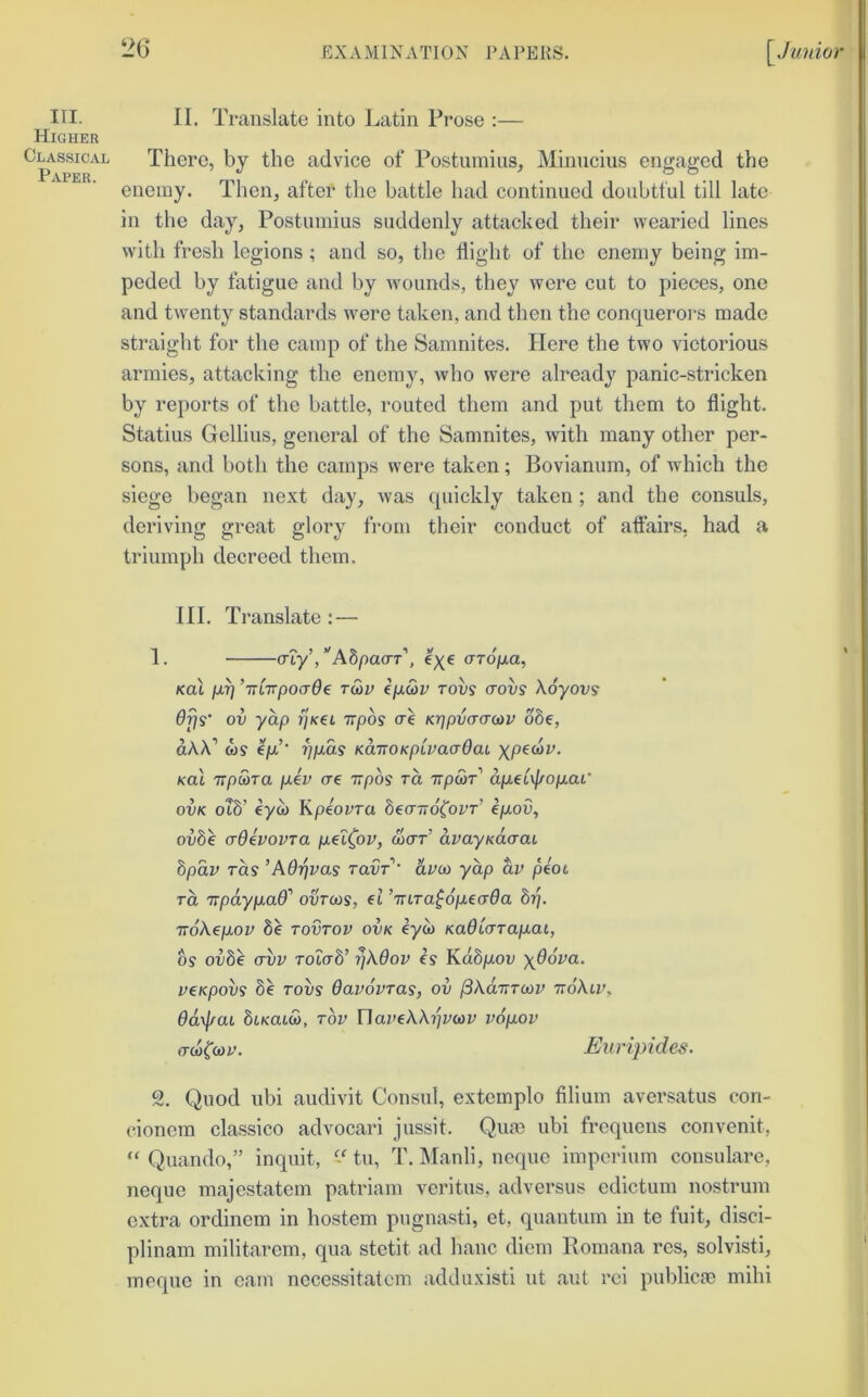 Higher Classical Paper. 26 EXAMINATION i^VPEKS. \^Junior There, bj the advice of Postnmius, Minncius engaged the enemy. Tlien, after the battle had continued doubtful till late in the day, Postnmius suddenly attacked their wearied lines with fresh legions ; and so, the flight of the enemy being im- peded by fatigue and by wounds, they were cut to pieces, one and twenty standards were taken, and then the conquerors made straight for the camp of the Samnites. Here the two victorious armies, attacking the enemy, who were already panic-stricken by reports of the battle, routed them and put them to flight. Statius Gellius, general of the Samnites, with many other per- sons, and both the camps were taken; Bovianum, of which the siege liegan next day, was quickly taken ; and the consuls, deriving great glory from their conduct of attairs, had a triumph decreed them. III. Translate : — (Tty, Aopa(XT , €)(€ aro/xa^ KoX /XTj ’iTtirpoaOe rwr e/x(Sr tows crovs Koyovs 6fis' ov yap ijKet irpos ce Kr]pv(T(r(ov o8e, dAX’ wv Iju.’ i]p.as KaiTOKpCvaadai ypecav. Kol irptaTa /u.er (re irpos ra TTp&T d/aetv|(o/xai* ovK oib’ eyw Kpeovra SecrTidforr’ e/uoa, ovbe (rdivovra p-ei^ov, dicrr’ avayndcraL bpdv TO.S ’Ad'pvas ravT' dvco yap dv peot TO, Trpdyp.aff' ovrcos, et ’Tnra^dpiecrda bri. TToXepLOV 8e tovtov ovk eyw KadLarap-ai, bs ovbe (Tvv roTab’ rjXdov is Kdbp-ov yOova. vtKpovs 8e Tovs davovras, ov j3XaTTTU)V ttoXiv, dd\\rai biKatia, tov UaveWi^vcov v6p.ov (T(a((s)v. Euripides. 2. Quod ubi audivit Consul, extemplo filium aversatus con- cioncm classico advocari jussit. Qum ubi frequens convenit, “ Quando,” inquit, P tu, T. Manli, ncque impcrium consulare, neque majcstatem patriam veritus, adversus edictum nostrum extra ordinem in hostem pugnasti, et, quantum in te fuit, disci- plinam militarem, qua stctit ad banc diem Romana res, solvisti, meqne in cam nccessitatcm addiixisti ut ant rei publicm mihi